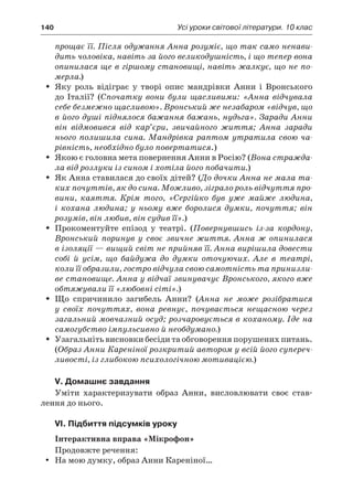 140	 Усі уроки світової літератури. 10 клас
прощає її. Після одужання Анна розуміє, що так само ненави-
дить чоловіка, навіть за його великодушність, і що тепер вона
опинилася ще в гіршому становищі, навіть жалкує, що не по-
мерла.)
Яку роль відіграє у  творі опис мандрівки Анни і  ВронськогоŠŠ
до Італії? (Спочатку вони були щасливими: «Анна відчувала
себе безмежно щасливою». Вронський же незабаром «відчув, що
в його душі піднялося бажання бажань, нудьга». Заради Анни
він відмовився від кар’єри, звичайного життя; Анна заради
нього полишила сина. Мандрівка раптом утратила свою ча-
рівність, необхідно було повертатися.)
Якою є головна мета повернення Анни в Росію? (ŠŠ Вона стражда-
ла від розлуки із сином і хотіла його побачити.)
Як Анна ставилася до своїх дітей? (ŠŠ До дочки Анна не мала та-
ких почуттів, як до сина. Можливо, зіграло роль відчуття про-
вини, каяття. Крім того, «Сергійко був уже майже людина,
і  кохана людина; у  ньому вже боролися думки, почуття; він
розумів, він любив, він судив її».)
Прокоментуйте епізод у  театрі. (ŠŠ Повернувшись із-за кордону,
Вронський поринув у  своє звичне життя. Анна ж  опинилася
в ізоляції — вищий світ не прийняв її. Анна вирішила дове­сти
собі й  усім, що байдужа до думки оточуючих. Але в  театрі,
коли її образили, гостро відчула свою самотність та принизли-
ве становище. Анна у відчаї звинувачує Вронського, якого вже
обтяжували її «любовні сіті».)
Що спричинило загибель Анни? (ŠŠ Анна не може розібратися
у  своїх почуттях, вона ревнує, почувається нещасною через
загальний мовчазний осуд; розчаровується в коханому. Іде на
самогубство імпульсивно й необдумано.)
Узагальніть висновки бесіди та обговорення порушених питань.ŠŠ
(Образ Анни Кареніної розкритий автором у всій його супереч-
ливості, із глибокою психологічною мотивацією.)
V. Домашнє завдання
Уміти характеризувати образ Анни, висловлювати своє став-
лення до нього.
VI. Підбиття підсумків уроку
Інтерактивна вправа «Мікрофон»
Продовжте речення:
На мою думку, образ Анни Кареніної…yy
 