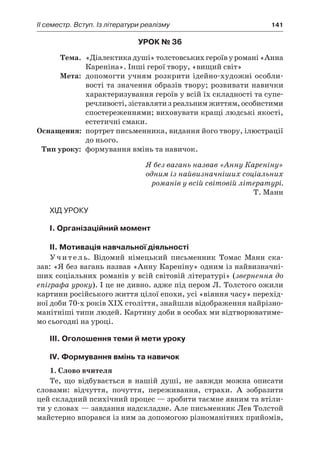 ІI семестр. Вступ. Із літератури реалізму	 141
Урок № 36
	Тема.	 «Діалектика душі» толстовських героїв у романі «Анна
Кареніна». Інші герої твору, «вищий світ»
	Мета:	 допомогти учням розкрити ідейно-художні особли-
вості та значення образів твору; розвивати навички
характеризування героїв у всій їх складності та супе­
речливості, зіставляти з реальним життям, особистими
спостереженнями; виховувати кращі людські якості,
естетичні смаки.
	Оснащення:	 портрет письменника, видання його твору, ілюстрації
до нього.
	Тип уроку:	 формування вмінь та навичок.
Я без вагань назвав «Анну Кареніну»
одним із найвизначніших соціальних
романів у всій світовій літературі.
Т. Манн
Хід уроку
I. Організаційний момент
II. Мотивація навчальної діяльності
Учитель. Відомий німецький письменник Томас Манн ска-
зав: «Я без вагань назвав «Анну Кареніну» одним із найвизначні-
ших соціальних романів у всій світовій літературі» (звернення до
епіграфа уроку). І це не дивно. адже під пером Л. Толстого ожили
картини російського життя цілої епохи, усі «віяння часу» перехід-
ної доби 70-х років XIX століття, знайшли відображення найрізно-
манітніші типи людей. Картину доби в особах ми відтворюватиме-
мо сьогодні на уроці.
ІІІ. Оголошення теми й мети уроку
ІV. Формування вмінь та навичок
1. Слово вчителя
Те, що відбувається в  нашій душі, не завжди можна описати
словами: відчуття, почуття, переживання, страхи. А  зобразити
цей складний психічний процес — зробити таємне явним та втіли-
ти у словах — завдання надскладне. Але письменник Лев Толстой
майстерно впорався із ним за допомогою різноманітних прийомів,
 