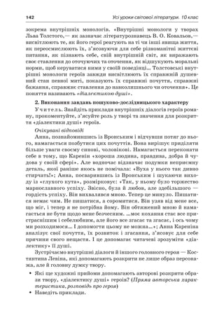 142	 Усі уроки світової літератури. 10 клас
зокрема внутрішніх монологів. «Внутрішні монологи у  творах
Льва Толстого,— як зазначає літературознавець В. О. Ковальов,—
висвітлюють те, як його герої реагують на ті чи інші явища життя,
як переосмислюють їх, з’ясовуючи для себе різноманітні життєві
питання, як пізнають себе, свій внутрішній світ, як виражають
своє ставлення до оточуючих та оточення, як відшукують моральні
норми, щоб керуватися ними у своїй поведінці… Толстовські внут­
рішні монологи героїв завжди висвітлюють їх справжній душев-
ний стан певної миті, показують їх справжні почуття, справжні
бажання, справжнє ставлення до навколишнього чи оточення». Це
поняття називають «діалектикою душі».
2. Виконання завдань пошуково-дослідницького характеру
Учитель. Знайдіть приклади внутрішніх діалогів героїв рома-
ну, прокоментуйте, з’ясуйте роль у творі та значення для розкрит-
тя «діалектики душі» героїв.
Очікувані відповіді
Анна, познайомившись із Вронським і відчувши потяг до ньо-
го, намагається позбутися цих почуттів. Вона вирішує приділяти
більше уваги своєму синові, чоловікові. Намагається переконати
себе в тому, що Каренін «хороша людина, правдива, добра й чу-
дова у своїй сфері». Але водночас відзначає подумки неприємну
деталь, якої раніше якось не помічала: «Вуха у нього так дивно
стирчать!»; Анна, посварившись із Вронським і  шукаючи вихо-
ду із «глухого кута», розмірковує: «Так, у ньому було торжество
марнославного успіху. Звісно, була й любов, але здебільшого —
гордість успіху. Він вихвалявся мною. Тепер це минуло. Пишати-
ся немає чим. Не пишатися, а соромитися. Він узяв від мене все,
що міг, і тепер я не потрібна йому. Він обтяжений мною й нама-
гається не бути щодо мене безчесним. …моє кохання стає все при-
страснішим і себелюбним, але його все згасає та згасає, і ось чому
ми розходимося… І допомогти цьому не можна…»; Анна Кареніна
аналізує свої почуття, їх розвиток і  згасання, з’ясовує для себе
причини свого нещастя. І це допомагає читачеві зрозуміти «діа-
лектику» її душі.
Зустрічаємо внутрішні діалоги й іншого головного героя — Кос-
тянтина Левіна, які допомагають розкрити не лише образ персона-
жа, але й головну думку твору.
Які ще художні прийоми допомагають авторові розкрити обра-ŠŠ
зи твору, «діалектику душі» героів? (Пряма авторська харак-
теристика, розповідь про героя)
Наведіть приклади.ŠŠ
 