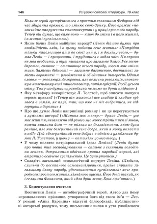 146	 Усі уроки світової літератури. 10 клас
Коли ж герой зустрічається з простим селянином Федором під
час збирання врожаю, то змінює свою думку. Його вражає «не-
звичайне напруження самопожертви» у праці простого народу.
Тепер він думає, що саме воно — ключ до зміни і в його житті,
і в житті суспільства.)
Яким бачив Левін майбутнє народу? (ŠŠ Левін дійшов думки про
необхідність змін, і в цьому побачив сенс життя: «Потрібно
тільки наполегливо йти до своєї мети, і я досягну свого,— ду-
мав Левін,— і працювати, і трудитися є задля чого. Ця справа
не моя особиста, а тут питання про загальне благо. Усе госпо-
дарство, головне — становище всього народу, зовсім має зміни-
тися. Замість бідності — загальне багатство, достаток; за-
мість ворожнечі — узгодження й об’єднання інтересів. Одним
словом — революція, безкровна, але велична революція, спочат-
ку в маленькому колі нашого повіту, потім губернії, Росії, усього
світу. Тому що думка справедлива не може не бути плідною».)
Яку метафору використовує Л. Толстой, щоб описати пошукиŠŠ
героєм правди? («Тепер він мимоволі все глибше й глибше врі-
зався в землю, як плуг, так, що вже не міг вибратися, не від-
горнувши борозни».)
Про що думає Левін наприкінці роману і як це перегукуєтьсяŠŠ
з думками автора? («Життя моє тепер,— думає Левін,— усе
моє життя, незалежно від усього, що може трапитися зі мною,
кожна хвилина його — не тільки не беззмістовна, якою була
раніше, але має безсумнівний сенс добра, який я можу вкласти
в неї!» Цей «безсумнівний сенс добра» є однією з улюблених ду-
мок Л. Толстого, у цьому — оптимізм усього твору.)
У  чому полягає патріархальний ідеал Левіна? (ŠŠ Левін думає
про новий тип господарювання — спільне з селянами володін-
ня землею, дотримання одвічних правил народної моралі, які
втратило освічене суспільство. Це було утопією.)
Складіть загальний психологічний портрет Левіна. (ŠŠ Людина,
схильна до постійного самоаналізування, прагне сприяти за-
гальному благу народу, удосконаленню суспільства; хоче при-
родногопростогожиття,сімейногощастя.Йогодевізтакий,як
і селянина Фоканича, який «для душі живе, Бога пам’ятає».)
3. Коментування вчителя
Костянтин Левін  — автобіографічний герой. Автор дав йому
«промовляюче» прізвище, утворивши його від свого ім’я — Лев.
У  романі «Анна Кареніна» відсутні філософські, публіцистич-
ні авторські роздуми, тому письменник вклав в  уста улюбленого
 