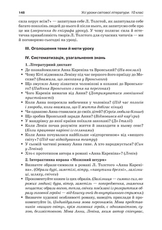 148	 Усі уроки світової літератури. 10 клас
сила керує всім?» — запитував себе Л. Толстой, як запитували себе
багато поколінь людей до нього й після нього, як запитуємо себе про
це ми (звернення до епіграфа уроку). У чому полягає сила й есте­
тична привабливість творів Л. Толстого для сучасних читачів — ми
й поговоримо сьогодні на уроці.
III. Оголошення теми й мети уроку
IV. Систематизація, узагальнення знань
1. Літературний диктант
Де познайомилися Анна Кареніна та Вронський? (ŠŠ На вокзалі)
Чому Кіті відмовила Левіну під час першого його приїзду до Мо-ŠŠ
скви? (Вважала, що закохана у Вронського)
Що змусило Анну зізнатися чоловікові в коханні до Вронсько-ŠŠ
го? (Падіння Вронського з коня на перегонах)
Чого Каренін вимагав від Анни? (ŠŠ Дотримуватися зовнішньої
пристойності)
Коли Анна попросила вибачення у чоловіка? (ŠŠ Під час пологів
і хвороби, коли вважала, що її життя добігає кінця)
Чи однаково Анна ставилася до своїх дітей? (ŠŠ Сергія любила більше)
Що зробив Вронський заради Анни? (ŠŠ Відмовився від кар’єри)
У мандрівку до якої країни поїхали закохані? (ŠŠ До Італії)
Коли Левін почав розуміти життя й  знаходити в  ньому сенс?ŠŠ
(Коли працював нарівні із селянами)
Коли Анна почувалася найбільше «відторгненою» від «вищогоŠŠ
світу»? (Під час відвідування театру)
У сьомій частині роману Анна гине. А хто народжується? (ŠŠ Син
у Левіна)
Хто є прототипом автора в романі «Анна Кареніна»? (ŠŠ Левін)
2. Інтерактивна вправа «Мозковий штурм»
Визначте образи-символи в романі Л. Толстого «Анна Карені-ŠŠ
на». (Образи бурі, заметілі, вітру, «павутини брехні», залізни-
ці, шляху, свічки)
Прокоментуйте кожен із цих образів. (ŠŠ Залізниця — символ сил, во-
рожих людині; буря, вітер, заметіль — попередження, знамення
нещастя; образи вогню, тепла, свічки пов’язані із розкриттям об-
разу головної героїні — від блиску очей до внутрішнього стрижня.)
Визначте художні особливості роману, наведіть приклади й про-ŠŠ
коментуйте їх. (Індивідуальна мова персонажів. Мова представ-
ників «вищого світу», крім головних героїв, є одноманітною, су-
хою, беззмістовною. Мова Анни, Левіна, яким автор співчуває,
 