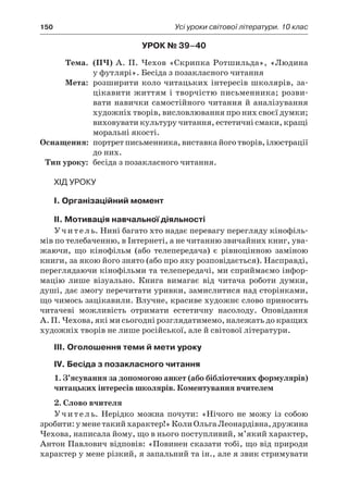 150	 Усі уроки світової літератури. 10 клас
Урок № 39–40
	Тема.	 (ПЧ) А. П. Чехов «Скрипка Ротшильда», «Людина
у футлярі». Бесіда з позакласного читання
	Мета:	 розширити коло читацьких інтересів школярів, за-
цікавити життям і творчістю письменника; розви-
вати навички самостійного читання й аналізування
художніх творів, висловлювання про них своєї думки;
виховувати культуру читання, естетичні смаки, кращі
моральні якості.
	Оснащення:	 портрет письменника, виставка його творів, ілюстрації
до них.
	Тип уроку:	 бесіда з позакласного читання.
Хід уроку
I. Організаційний момент
II. Мотивація навчальної діяльності
Учитель. Нині багато хто надає перевагу перегляду кінофіль-
мів по телебаченню, в Інтернеті, а не читанню звичайних книг, ува-
жаючи, що кінофільм (або телепередача) є  рівноцінною заміною
книги, за якою його знято (або про яку розповідається). Насправді,
переглядаючи кінофільми та телепередачі, ми сприймаємо інфор-
мацію лише візуально. Книга вимагає від читача роботи думки,
душі, дає змогу перечитати уривки, замислитися над сторінками,
що чимось зацікавили. Влучне, красиве художнє слово приносить
читачеві можливість отримати естетичну насолоду. Оповідання
А. П. Чехова, які ми сьогодні розглядатимемо, належать до кращих
художніх творів не лише російської, але й світової літератури.
IІI. Оголошення теми й мети уроку
IV. Бесіда з позакласного читання
1. З’ясування за допомогою анкет (або бібліотечних формулярів)
читацьких інтересів школярів. Коментування вчителем
2. Слово вчителя
Учитель. Нерідко можна почути: «Нічого не можу із собою
зробити:у менетакийхарактер!»КолиОльгаЛеонардівна,дружина
Чехова, написала йому, що в нього поступливий, м’який характер,
Антон Павлович відповів: «Повинен сказати тобі, що від природи
характер у мене різкий, я запальний та ін., але я звик стримувати
 