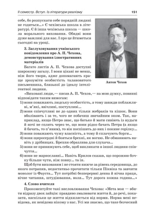 ІI семестр. Вступ. Із літератури реалізму	 151
себе, бо розпускати себе порядній людині
не годиться…» Є чехівська школа в літе-
ратурі. Є й інша чехівська школа — шко-
ла морального виховання. Обидві вони
дуже важливі для нас. І про це йтиметься
сьогодні на уроці.
3. Заслуховування учнівського
повідомлення про А. П. Чехова,
демонстрування ілюстративних
матеріалів
Багато листів А. П. Чехова доступні
широкому загалу. І вони цікаві не менш,
ніж його твори, адже допомагають кра-
ще зрозуміти особистість талановитого
письменника, близької до ідеалу інтелі-
гентної людини.
«Виховані люди,— писав А. П. Чехов,— на мою думку, повинні
відповідати таким вимогам:
1)	вони поважають людську особистість, а тому завжди поблажли-
ві, м’які, ввічливі, поступливі…
2)	вони співчутливі не до одних тільки жебраків та кішок. Вони
вболівають і за те, чого не побачиш звичайним оком. Так, на-
приклад, якщо Петро знає, що батько й мати сивіють із нудьги
й ночі не сплять через те, що вони рідко бачать Петра (а якщо
й бачать, то п’яним), то він поспішить до них і покине горілку…
3)	вони поважають чужу власність, а тому й сплачують борги…
4) вони щиросердні й бояться брехні, як вогню. Не обманюють на-
віть у дрібницях. Брехня образлива для слухача…
5)	вони не принижують себе, щоб викликати в іншої людини спів-
чуття…
6)	вони не марнославні… Навіть Крилов сказав, що порожню боч-
ку більше чути, ніж повну… та ін.
Щоб бути вихованим і не стояти нижче за рівень сере­до­вища, до
якого потрапив, недостатньо прочитати тільки Піквіка та завчити
монолог із Фауста… Тут потрібні безперервні денна й нічна праця,
вічне читання, штудіювання, воля… Тут дорога кожна година…»
4. Слово вчителя
Прокоментуйте такі висловлювання Чехова: «Мета моя — вби-
ти відразу двох зайців: правдиво змалювати життя й, до речі, пока-
зати, наскільки це життя відхиляється від норми. Норма мені не-
відома, як невідома нікому з нас. Усі ми знаємо, що таке безчесний
Антон Чехов
 
