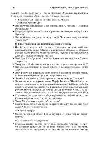 152	 Усі уроки світової літератури. 10 клас
вчинок, але що таке честь — ми не знаємо»; «У людині все повинно
бути прекрасним: і обличчя, і одяг, і душа, і думки».
5. Евристична бесіда за оповіданням А. Чехова
«Скрипка Ротшильда»
Які почуття викликало у вас оповідання А. Чехова «СкрипкаŠŠ
Ротшильда»?
Над чим змусив замислитись образ головного героя твору ЯковаŠŠ
Бронзи?
Які проблеми порушує автор у творі? Чи є вони актуальнимиŠŠ
у наш час?
6. Спостереження над текстом художнього твору
Знайдіть у творі деталі, що дають уявлення про зовнішній ви-ŠŠ
гляд головного героя («Пітніло й багровіло обличчя», «обличчя
у нього було багрове і мокре від поту», «суворо й насмішкувато
глянув», «надів окуляри» та ін.)
Ким був Яків Бронза? Опишіть його помешкання, спосіб жит-ŠŠ
тя, родину.
Чому жителі містечка дали головному героєві таке прізвисько?ŠŠ
Як Бронза ставився до своєї роботи, чим захоплювався, крімŠŠ
неї?
Яку фразу, що виражала сенс життя й головний клопіт героя,ŠŠ
він часто повторював? («А які ж це збитки!»)
Як герой ставився до своєї дружини, як сприйняв її смерть?ŠŠ
Якою змальована героїня твору Марфа Іванівна? Знайдіть дета-ŠŠ
лі портрета, визначте за ним риси її характеру. («Обличчя бліде,
боязке й нещасне», «згорблена і худа, і гостроноса, з відкритим
ротом, схожа в профіль на птаха, якому хочеться пити», «з бо-
язким, дбайливим виразом», «нещасне Марфине обличчя» та ін.)
П’ятдесят два роки життя Марфи разом із чоловіком автор опи-ŠŠ
сує одним реченням. Про що це свідчить?
Чому Марфа, помираючи, «була рада»?ŠŠ
Над чим замислюється герой наприкінці твору, що змінює йогоŠŠ
душу? Поясніть назву твору.
7. Робота в парах
Складіть уявний діалог Якова-трунаря і  Якова-творця, музи-ŠŠ
канта.
8. Аналітичне коментування
Прокоментуйте вислів античного філософа Сенеки: «Жит-ŠŠ
тя людське цінується не за його тривалістю, а  за змістом.
Важливо не те, чи довго, а  чи правильно ти прожив». Як ці
 