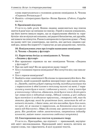 ІI семестр. Вступ. Із літератури реалізму	 153
слова перегукуються з головною думкою оповідання А. Чехова
«Скрипка Ротшильда»?
Назвіть «літературних братів» Якова Бронзи. (ŠŠ Гобсек, Скрудж
та ін.)
9. Проміжний підсумок
Учитель (або учні). Кожна людина замислюється над сенсом
життя й розв’язує це питання по-своєму. Герой із жахом усвідомлює,
що його життя минуло марно, що за підрахунками збитків та «при-
бутків» він не відчув ані кохання, ані радості батьківства, ані дружби,
аніповагичиспівчуття.Разомізавторомвінізгіркотоюдумає:«Чому
на цьому світі так улаштовано, що життя, яке дається людини єди-
ний раз, минає без користі?» І прилучає до цих роздумів нас, читачів.
10. Повідомлення учня про історію написання оповідання
А. Чехова «Людина у футлярі»
11. Евристична бесіда за оповіданням А. Чехова
«Людина у футлярі»
Яке враження справило на вас оповідання Чехова «ЛюдинаŠŠ
у футлярі»?
Про що цей твір? Як ви зрозуміли назву твору?ŠŠ
Хто є головним героєм оповідання? Які почуття він у вас викли-ŠŠ
кає?
Хто є героєм-оповідачем?ŠŠ
Знайдіть опис зовнішності Бєлікова та прокоментуйте його. Ви-ŠŠ
значте, який художній прийом використовує при цьому автор.
(«…Завжди, навіть у дуже хорошу погоду, виходив у калошах та
з парасолькою й обов’язково в теплому пальті на ваті. І пара-
солька у нього була в чохлі, і годинник у чохлі… і ніж у нього був
у чохольчику; і обличчя, здавалося, теж було в чохлі, бо він увесь
час ховав його в піднятий комір… Одним словом, у цієї людини
було постійне й нездоланне прагнення… створити собі, так би
мовити, футляр, який би усамітнив його, захистив би від зо-
внішніх впливів… і давні мови, які він викладав, були для нього,
по суті, ті ж калоші й парасолька, за допомогою яких він хо-
вався від дійсності». Образ Бєлікова має гротескно-алегоричні
риси. Він уособлює собою закостеніння, омертвіння індивіду-
альності, майже повне зникнення людських почуттів.)
12. Cпостереження над текстом художнього твору
Учитель. Пригадаймо, що підтекст — прихований, внутріш-
ній зміст висловлювання. Прихований зміст можуть містити як
окремі слова, так і фрагменти, й цілі художні тексти.
 
