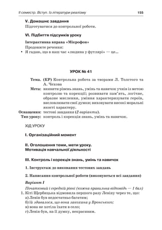 ІI семестр. Вступ. Із літератури реалізму	 155
V. Домашнє завдання
Підготуватися до контрольної роботи.
VI. Підбиття підсумків уроку
Інтерактивна вправа «Мікрофон»
Продовжте речення:
Я гадаю, що в наш час «людина у футлярі» — це…yy
Урок № 41
	Тема.	 (КР) Контрольна робота за творами Л. Толстого та
А. Чехова
	Мета:	 виявити рівень знань, умінь та навичок учнів із метою
контролю та корекції; розвивати пам’ять, логічне,
образне мислення, уміння характеризувати героїв,
висловлювати свої думки; виховувати високі моральні
якості характеру.
	Оснащення:	 тестові завдання (2 варіанти).
	Тип уроку:	 контроль і корекція знань, умінь та навичок.
Хід уроку
І. Організаційний момент
II. Оголошення теми, мети уроку.
Mотивація навчальної діяльності
ІIІ. Контроль і корекція знань, умінь та навичок
1. Інструктаж до виконання тестових завдань
2. Написання контрольної роботи (виконуються всі завдання)
Варіант І
Початковий і середній рівні (кожна правильна відповідь — 1 бал)
1.	Кіті Щербицька відмовила першого разу Левіну через те, що:
а) Левін був недостатньо багатим;
б) їй здавалося, що вона закохана у Вронського;
в) вона не хотіла їхати в село;
г) Левін був, на її думку, некрасивим.
 