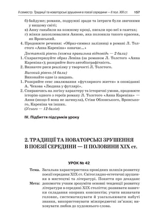 ІI семестр. Традиції та новаторські зрушення в поезії середини — II пол. XIX ст.	 157
б)	байдуже; романи, подружні зради та інтриги були звичними
у вищому світі;
в)	Анну ганьбили на кожному кроці, писали про неї в газетах;
г)	жінки захоплювалися Анною, яка полонила такого красеня,
як Вронський.
4.	Продовжте речення: «Образ-символ залізниці в романі Л. Тол-
стого «Анна Кареніна» означає…»
Достатній рівень (кожна правильна відповідь — 2 бали)
1.	Схарактеризуйте образ Левіна (за романом Л. Толстого «Анна
Кареніна»); розкрийте його автобіографічність.
2.	Визначте риси реалізму у творчості Л. Толстого.
Високий рівень (4 бали)
Виконайте одне із завдань.
1.	Розкрийте сенс змалювання «футлярного життя» в оповіданні
А. Чехова «Людина у футлярі».
2.	Спираючись на логіку характеру та історичні умови, продовжте
історію одного з героїв роману Л. Толстого «Анна Кареніна» —
Анни (якщо б вона не загинула), Стіви Облонського, Вронсько-
го, Кареніна чи інших.
(Усього — 12 балів)
IV. Підбиття підсумків уроку
2. Традиції та новаторські зрушення
в поезії середини — II половини XIX ст.
Урок № 42
	Тема.	 Загальна характеристика провідних шляхів розвитку
поезії середини ХІХ ст. Світоглядно-естетичні зрушен-
ня в мистецтві та літературі. Поняття про декаданс
	Мета:	 допомогти учням зрозуміти основні тенденції розвитку
літератури в середині ХІХ століття; розвивати навич­
ки складання опорних конспектів; учити визначати
го­ловне, систематизувати й узагальнювати набуті
знан­ня, використовувати міжпредметні зв’язки; ви-
ховувати любов до художнього слова.
 