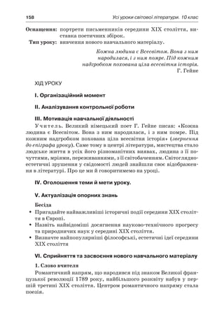 158	 Усі уроки світової літератури. 10 клас
	Оснащення:	 портрети письменників середини ХІХ століття, ви-
ставка поетичних збірок.
	Тип уроку:	 вивчення нового навчального матеріалу.
Кожна людина є Всесвітом. Вона з ним
народилася, і з ним помре. Під кожним
надгробком похована ціла всесвітня історія.
Г. Гейне
Хід уроку
І. Організаційний момент
ІІ. Аналізування контрольної роботи
ІІІ. Мотивація навчальної діяльності
Учитель. Великий німецький поет Г. Гейне писав: «Кожна
людина є  Всесвітом. Вона з  ним народилася, і з ним помре. Під
кожним надгробком похована ціла всесвітня історія» (звернення
до епіграфа уроку). Саме тому в центрі літератури, мистецтва стало
людське життя в усіх його різноманітних виявах, людина з її по-
чуттями, мріями, переживаннями, з її світобаченням. Світоглядно-
естетичні зрушення у свідомості людей знайшли своє відображен-
ня в літературі. Про це ми й говоритимемо на уроці.
ІV. Оголошення теми й мети уроку.
V. Актуалізація опорних знань
Бесіда
Пригадайте найважливіші історичні події середини ХІХ століт-ŠŠ
тя в Європі.
Назвіть найвідоміші досягнення науково-технічного прогресуŠŠ
та природничих наук у середині ХІХ століття.
Визначте найпопулярніші філософські, естетичні ідеї серединиŠŠ
ХІХ століття
VІ. Сприйняття та засвоєння нового навчального матеріалу
1. Слово вчителя
Романтичний напрям, що народився під знаком Великої фран-
цузької революції 1789 року, найбільшого розквіту набув у пер-
шій третині ХІХ століття. Центром романтичного напряму стала
поезія.
 