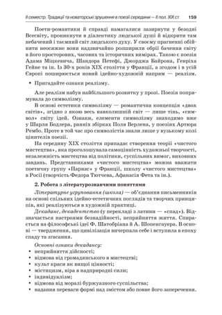 ІI семестр. Традиції та новаторські зрушення в поезії середини — II пол. XIX ст.	 159
Поети-романтики й  справді намагалися зазирнути у  безодні
Всесвіту, проникнути в діалектику людської душі й відкрити там
небачений і таємний світ людського духу. У своєму прагненні обій­
няти неосяжне вони надзвичайно розширили обрії бачення світу
в його просторових, часових та історичних вимірах. Такою є поезія
Адама Міцкевича, Шандора Петефі, Джорджа Байрона, Генріха
Гейне та ін. Із 30-х років ХІХ століття у Франції, а згодом і в усій
Європі поширюється новий ідейно-художній напрям  — реалізм.
Пригадайте ознаки реалізму.ŠŠ
Але реалізм набув найбільшого розвитку у прозі. Поезія попря-
мувала до символізму.
В основі естетики символізму — романтична концепція «двох
світів», згідно з якою весь навколишній світ — лише тінь, «сим-
вол» світу ідей. Ознаки, елементи символізму знаходимо вже
у Шарля Бодлера, ранніх збірках Поля Верлена, у поезіях Артюра
Рембо. Проте в той час про символістів знали лише у вузькому колі
цінителів поезії.
На середину ХІХ століття припадає створення теорії «чистого
мистецтва», яка проголошувала самоцінність художньої творчості,
незалежність мистецтва від політики, суспільних вимог, виховних
завдань. Представниками «чистого мистецтва» можна вважати
поетичну групу «Парнас» у Франції, школу «чистого мистецтва»
в Росії (творчість Федора Тютчева, Афанасія Фета та ін.).
2. Робота з літературознавчими поняттями
Літературне угруповання (школа) — об’єднання письменників
на основі спільних ідейно-естетичних поглядів та творчих принци-
пів, які реалізуються в художній практиці.
Декаданс, декадентство (у перекладі з латини — «спад»). Від-
значається настроями безнадійності, неприйняття життя. Спира-
ється на філософські ідеї Ф. Шатобріана й А. Шопенгауера. В осно-
ві — твердження, що цивілізація вичерпала себе і вступила в епоху
спаду та згасання.
Основні ознаки декадансу:
неприйняття дійсності;yy
відмова від громадянського в мистецтві;yy
культ краси як вищої цінності;yy
містицизм, віра в надприродні сили;yy
індивідуалізм;yy
відмова від моралі буржуазного суспільства;yy
надання переваги формі над змістом або повне його заперечення.yy
 