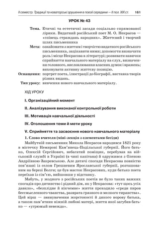 ІI семестр. Традиції та новаторські зрушення в поезії середини — II пол. XIX ст.	 161
Урок № 43
	Тема.	 Етичні та естетичні засади соціально спрямованої
лірики. Видатний російський поет М. О. Некрасов —
«співець страждань народних». Життєвий і творчий
шлях письменника
	Мета:	 ознайомитиз життямі творчістювидатногоросійського
письменника, зацікавити ними; допомогти визначити
роль і місце Некрасова в літературі; розвивати навички
сприйняття навчального матеріалу на слух, визначен-
няголовного,висловлюваннявласнихдумокі вражень;
виховувати активну життєву позицію.
	Оснащення:	 портрет поета, ілюстрації до біографії, виставка творів
різних видань.
	Тип уроку:	 вивчення нового навчального матеріалу.
Хід уроку
І. Організаційний момент
ІІ. Аналізування виконаної контрольної роботи
ІІІ. Мотивація навчальної діяльності
ІV. Оголошення теми й мети уроку
V. Сприйняття та засвоєння нового навчального матеріалу
1. Слово вчителя (міні-лекція з елементами бесіди)
Майбутній письменник Микола Некрасов народився 1821 року
в  містечку Немирові Кам’янець-Подільської губернії. Його бать-
ко, Олексій Сергійович, небагатий поміщик, перебував на вій-
ськовій службі в Україні (в чині капітана) й одружився з Оленою
Андріївною Закревською. Але дитячі спогади Некрасова повністю
пов’язані із селом Грешневим Ярославської губернії, розташова-
ним на березі Волги; це був маєток Некрасових, куди батько поета
переїхав із сім’єю, вийшовши у відставку.
Мабуть, у жодного з російських поетів не було таких важких
спогадів про дитинство і рідний дім, як у Некрасова: «тут щось усіх
давило», «безплідне й  нікчемне» життя проходило «среди пиров
бессмысленного чванства, разврата грязного и мелкого тиранства».
Цей вірш  — звинувачення жорстокості й  дикого норову батька,
а також пам’ятник ніжній любові матері, життя якої загубив бать-
ко — «угрюмый невежда».
 