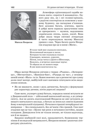 162	 Усі уроки світової літератури. 10 клас
Атмосфера кріпосницької садиби на-
вчила поета «терпіти й ненавидіти». Од-
ного разу він, як і  всі селяни-кріпаки,
з радістю спостерігав за пожежею у влас-
ному будинку, що нагадував в’язницю.
Зате духовно багата, освічена, проста
й добра мати сприяла прилученню сина
до прекрасного  — музики, задушевних
українських пісень, казок, поезії. Вона
добре знала твори світової літератури
й  часто переказувала малому Миколці
уривки з них. Через багато років Некра-
сов згадував про це в поемі «Мати».
И голос твой мне слышался впотьмах,
Исполненный мелодии и ласки,
Которым ты мне сказывала сказки
О рыцарях, монахах, королях.
Потом, когда читал я Данте и Шекспира,
Казалось, я встречал знакомые черты:
То образы их из живого мира
В уме моем напечатлела ты.
Образ матері Некрасов увічнив у творах «Родина», «Затворни-
ця», «Несчастные», «Баюшки-баю», «Рыцарь на час», у незавер-
шеній поемі «Мать» та ін. Замислюючись ще в дитинстві про сумну
долю своєї матері, майбутній поет навчився співчувати всім знедо-
леним жінкам.
Як ви вважаєте, якою є роль дитинства, батьків у формуванніŠŠ
рис характеру дитини, потім дорослої людини?
Саме мати, усупереч думці батька, порадила синові вступати не
у Дворянський полк — військовий навчальний заклад, а до універ-
ситету. Але не досить підготовлений Некрасов не зміг вступити до
вищого навчального закладу, а батько за непослух зовсім відмовив
йому в матеріальній підтримці. Почалися страшні петербурзькі по-
невіряння — без спеціальності, без зв’язків і без грошей. Сам поет
згадував про це так: «Цілих три роки я почувався постійно, щодня
голодним. Доводилося їсти не тільки погано, не тільки надголодь,
але й не щодня».
Завдяки неабиякій силі волі, працьовитості, безмежному тер-
пінню й нелюдській витривалості, Некрасов вижив і розпочав літе-
ратурну діяльність.
Микола Некрасов
 