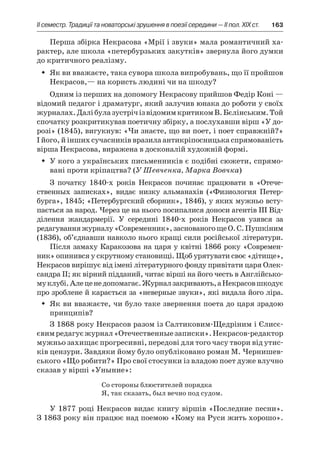 ІI семестр. Традиції та новаторські зрушення в поезії середини — II пол. XIX ст.	 163
Перша збірка Некрасова «Мрії і звуки» мала романтичний ха-
рактер, але школа «петербурзьких закутків» звернула його думки
до критичного реалізму.
Як ви вважаєте, така сувора школа випробувань, що її пройшовŠŠ
Некрасов,— на користь людині чи на шкоду?
Одним із перших на допомогу Некрасову прийшов Федір Коні —
відомий педагог і драматург, який залучив юнака до роботи у своїх
журналах.ДалібулазустрічізвідомимкритикомВ. Бєлінським.Той
спочатку розкритикував поетичну збірку, а послухавши вірш «У до-
розі» (1845), вигукнув: «Чи знаєте, що ви поет, і поет справжній?»
І його, й інших сучасників вразила антикріпосницька спрямованість
вірша Некрасова, виражена в досконалій художній формі.
У кого з українських письменників є подібні сюжети, спрямо-ŠŠ
вані проти кріпацтва? (У Шевченка, Марка Вовчка)
З початку 1840-х років Некрасов починає працювати в  «Оте­че­
ственных записках», видає низку альманахів («Физиология Петер­
бурга», 1845; «Петербургский сборник», 1846), у яких мужньо всту­
пається за народ. Через це на нього посипалися доноси агентів ІІІ Від-
ділення жандармерії. У  середині 1840-х років Некрасов узявся за
ре­дагуванняжурналу«Современник»,заснованогощеО. С. Пушкіним
(1836), об’єднавши навколо нього кращі сили російської літератури.
Після замаху Каракозова на царя у квітні 1866 року «Современ-
ник» опинився у скрутному становищі. Щоб урятувати своє «дітище»,
Некрасов вирішує від імені літературного фонду привітати царя Олек-
сандра ІІ; як вірний підданий, читає вірші на його честь в Англійсько-
муклубі.Алеценедопомагає.Журналзакривають,а Некрасовшкодує
про зроблене й карається за «неверные звуки», які видала його ліра.
Як ви вважаєте, чи було таке звернення поета до царя зрадоюŠŠ
принципів?
З 1868 року Некрасов разом із Салтиковим-Щедріним і Єлисє­
євимредагуєжурнал«Отечественныезаписки».Некрасов-редактор
мужньо захищає прогресивні, передові для того часу твори від утис-
ків цензури. Завдяки йому було опубліковано роман М. Чернишев-
ського «Що робити?» Про свої стосунки із владою поет дуже влучно
сказав у вірші «Уныние»:
Со стороны блюстителей порядка
Я, так сказать, был вечно под судом.
У 1877 році Некрасов видає книгу віршів «Последние песни».
З 1863 року він працює над поемою «Кому на Руси жить хорошо».
 