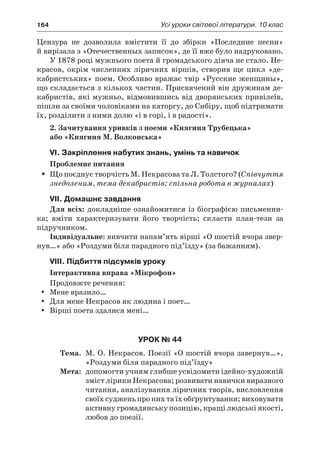 164	 Усі уроки світової літератури. 10 клас
Цензура не дозволила вмістити її до збірки «Последние песни»
й вирізала з «Отечественных записок», де її вже було надруковано.
У 1878 році мужнього поета й громадського діяча не стало. Не-
красов, окрім численних ліричних віршів, створив ще цикл «де-
кабристських» поем. Особливо вражає твір «Русские женщины»,
що складається з кількох частин. Присвячений він дружинам де-
кабристів, які мужньо, відмовившись від дворянських привілеїв,
пішли за своїми чоловіками на каторгу, до Сибіру, щоб підтримати
їх, розділити з ними долю «і в горі, і в радості».
2. Зачитування уривків з поеми «Княгиня Трубецька»
або «Княгиня М. Волконська»
VI. Закріплення набутих знань, умінь та навичок
Проблемне питання
Що поєднує творчість М. Некрасова та Л. Толстого? (ŠŠ Співчуття
знедоленим, тема декабристів; спільна робота в журналах)
VII. Домашнє завдання
Для всіх: докладніше ознайомитися із біографією письменни-
ка; вміти характеризувати його творчість; скласти план-тези за
підручником.
Індивідуальне: вивчити напам’ять вірші «О шостій вчора звер-
нув…» або «Роздуми біля парадного під’їзду» (за бажанням).
VIII. Підбиття підсумків уроку
Інтерактивна вправа «Мікрофон»
Продовжте речення:
Мене вразило…yy
Для мене Некрасов як людина і поет…yy
Вірші поета здалися мені…yy
Урок № 44
	Тема.	 М. О. Некрасов. Поезії «О шостій вчора завернув…»,
«Роздуми біля парадного під’їзду»
	Мета:	 допомогти учням глибше усвідомити ідейно-художній
зміст лірики Некрасова; розвивати навички виразного
читання, аналізування ліричних творів, висловлення
своїх суджень про них та їх обґрунтування; виховувати
активну громадянську позицію, кращі людські якості,
любов до поезії.
 