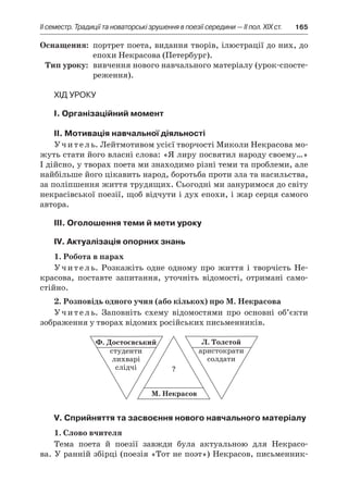 ІI семестр. Традиції та новаторські зрушення в поезії середини — II пол. XIX ст.	 165
	Оснащення:	 портрет поета, видання творів, ілюстрації до них, до
епохи Некрасова (Петербург).
	Тип уроку:	 вивчення нового навчального матеріалу (урок-спосте­
реження).
Хід уроку
I. Організаційний момент
II. Мотивація навчальної діяльності
Учитель. Лейтмотивом усієї творчості Миколи Некрасова мо-
жуть стати його власні слова: «Я лиру посвятил народу своему…»
І дійсно, у творах поета ми знаходимо різні теми та проблеми, але
найбільше його цікавить народ, боротьба проти зла та насильства,
за поліпшення життя трудящих. Сьогодні ми зануримося до світу
некрасівської поезії, щоб відчути і дух епохи, і жар серця самого
автора.
ІІІ. Оголошення теми й мети уроку
ІV. Актуалізація опорних знань
1. Робота в парах
Учитель. Розкажіть одне одному про життя і  творчість Не-
красова, поставте запитання, уточніть відомості, отримані само-
стійно.
2. Розповідь одного учня (або кількох) про М. Некрасова
Учитель. Заповніть схему відомостями про основні об’єкти
зображення у творах відомих російських письменників.
V. Сприйняття та засвоєння нового навчального матеріалу
1. Слово вчителя
Тема поета й  поезії завжди була актуальною для Некрасо-
ва. У ранній збірці (поезія «Тот не поэт») Некрасов, письменник-
 