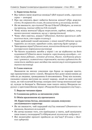 ІI семестр. Традиції та новаторські зрушення в поезії середини — II пол. XIX ст.	 167
5. Евристична бесіда
Від чийого імені ведетсья оповідь? (ŠŠ Від першої особи, ліричного
героя — автора)
Про що свідчить факт побиття батогом жінки? (ŠŠ Про жорсто-
кість; безправність селян, беззахисність у великому місті)
Як ви вважаєте, що сталося? За що її били? (ŠŠ Мабуть, за невели-
ку провину, інакше відвели б до поліції)
Чому жінка мовчала? (ŠŠ Була терплячою, гордою; мабуть, почу-
валася винною; вважала, що це є припустимим)
Чому «бич свистал, играя»? (ŠŠ Напевне, биття приносило задо-
волення тим, хто карав селянку.)
Чому зроблений такий висновок у кінці поезії? (ŠŠ Поетів часто
карають за сміливе, правдиве слово, причому дуже суворо.)
Чим вражає вірш? (ŠŠ Лаконізмом, точністю деталей і влучнстю
алегоричного порівняння-висновку)
Чи багато художніх засобів у вірші і як це відбилося на йогоŠŠ
художності? (Зовсім мало: інверсія «крестьянку молодую», «се-
стра твоя родная», неповне речення, діалог, поєднання реаль-
них і умовних, символічних персонажів; висока художність до-
сягається завдяки цим засобам та лаконізму й неочікуваності
такого висновку)
6. Слово вчителя
Зважаючи на високе уявлення про борця за народне щастя,
про призначення поета і поезії, Некрасов був дуже вимогливим до
себе як до людини, громадянина й письменника. Тому він палким,
сильним словом виступив на захист народу, який не знає власної
сили, як той сплячий богатир; покірно несе тягар непосильної пра-
ці, нужди та безправ’я. Питання саме такого змісту Некрасов по-
рушує у хрестоматійному вірші «Роздуми біля парадного під’їзду».
7. Виразне читання вірша
8. Словникова робота за питаннями учнів
9. Обмін враженнями від прочитаного
10. Евристична бесіда, виконання завдань пошуково-
дослідницького характеру
Як ви вважаєте, чий парадний під’їзд описано? (ŠŠ Знатного чи-
новника, багатого вельможі)
Як автор називає того, хто приїжджає у свята, щоб засвідчитиŠŠ
свою повагу господареві? («Одержимый холопским недугом»)
Які незвичайні прохачі прийшли до під’їзду? (ŠŠ Селяни з дале-
ких губерній)
 