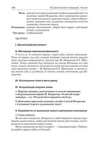 170	 Усі уроки світової літератури. 10 клас
	Мета:	 допомогти учням усвідомити ідейно-художній зміст та
значення поезій Некрасова, його новаторство; розви-
вати навички аналізу ліричних творів, уміння обґрун-
товано доводити свої судження; виховувати почуття
гуманізму, естетичні смаки.
	Оснащення:	 портрет письменника, збірки його творів, ілюстрації
до них; аудіозаписи.
	Тип уроку:	 комбінований.
Хід уроку
I. Організаційний момент
II. Мотивація навчальної діяльності
У ч и т е л ь. У кожного народу є вірні сини, мужні захисники.
Тому не дивно, що між такими вірними синами різних народів
існує духовна спорідненість. Ідеться про М. Некрасова й Т. Шев-
ченка. Хтось повинен був покласти на вівтар Вітчизни всі свої
сили, талант, мужність. Сьогодні на уроці ми розглянемо зв’язки
двох видатних людей — М. Некрасова й Т. Шевченка, а також те,
що нового вніс у  російську й  світову поезію поетичний дар Не-
красова.
III. Оголошення теми й мети уроку
IV. Актуалізація опорних знань
1. Виразне читання, аналізування та власне оцінювання
з обґрунтуванням віршів М. Некрасова «О шостій вчора
завернув…» та «Роздуми біля парадного під’їзду»
2. Наведення прикладів художніх засобів із поезії Некрасова
і з’ясування їх ролі в художньому тексті
V. Сприйняття та засвоєння нового навчального матеріалу
1. Слово вчителя
Як ми вже згадували, Некрасов у своїй творчості завжди пере-
ймався долею жінок, добре пам’ятаючи життя своєї матері, спосте-
рігаючи за трагедіями інших жінок.
Якась випадкова зустріч на дорозі — і народився вірш «Трійка»
(згадайте одразу трійку в Гоголя!).
 