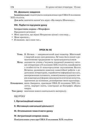 174	 Усі уроки світової літератури. 10 клас
VIІ. Домашнє завдання
Індивідуальне: підготувати повідомлення про США II половини
XIX століття.
Для всіх: вивчити напам’ять вірш «На смерть Шевченка».
VIIІ. Підбиття підсумків уроку
Інтерактивна вправа «Мікрофон»
Продовжте речення:
Мені здається, що вірші Некрасова цікаві з погляду…yy
Мене вразило…yy
Я вважаю, що в наш час…yy
Урок № 46
	Тема.	 В. Вітмен — американський поет-новатор. Життєвий
і творчий шлях письменника. Зв’язок його поезії з ро-
мантичними традиціями та трансценденталізмом
	Мета:	 допомогти учням з’ясувати тенденції розвитку світо-
вої літератури в ІІ половині ХІХ століття; ознайомити
з особистістю й новаторськими шуканнями Волта
Вітмена; розвивати навички самостійної роботи з до-
датковою літературою, сприйняття інформації на слух,
виокремлення головного, коментування художніх тво-
рів новаторської форми; виховувати естетичні почуття,
прагнення до пізнання, розширення свого кругозору.
	Оснащення:	 мапа Америки, краєвиди США II половини ХІХ сто-
ліття, портрет поета, ілюстрації до біографії; збірка
творів.
	Тип уроку:	 вивчення нового навчального матеріалу.
Хід уроку
I. Організаційний момент
II. Мотивація навчальної діяльності
III. Оголошення теми й мети уроку
IV. Актуалізація опорних знань
Повідомлення учня про США II половини XIX століття
 