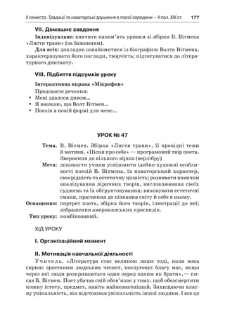 ІI семестр. Традиції та новаторські зрушення в поезії середини — II пол. XIX ст.	 177
VІI. Домашнє завдання
Індивідуальне: вивчити напам’ять уривки зі збірки В. Вітмена
«Листя трави» (за бажанням).
Для всіх: докладно ознайомитися із біографією Волта Вітмена,
характеризувати його погляди, творчість; підготуватися до літера-
турного диктанту.
VIIІ. Підбиття підсумків уроку
Інтерактивна вправа «Мікрофон»
Продовжте речення:
Мені здалося дивом…yy
Я вважаю, що Волт Вітмен…yy
Поезія в новій формі для мене…yy
Урок № 47
	Тема.	 В. Вітмен. Збірка «Листя трави», її провідні теми
й мотиви. «Пісня про себе» — програмовий твір поета.
Звернення до вільного вірша (верлібру)
	Мета:	 допомогти учням усвідомити ідейно-художні особли-
вості поезій В. Вітмена, їх новаторський характер,
своєрідність та естетичну цінність; розвивати навички
аналізування ліричних творів, висловлювання своїх
суджень та їх обґрунтовування; виховувати естетичні
смаки, прагнення до пізнання світу й себе в ньому.
	Оснащення:	 портрет поета, збірка його творів, ілюстрації до неї;
зображення американських краєвидів.
	Тип уроку:	 комбінований.
Хід уроку
I. Організаційний момент
II. Мотивація навчальної діяльності
Учитель. «Література стає великою лише тоді, коли вона
сприяє зростанню людських чеснот, послуговує благу мас, якщо
через неї люди розкриваються один перед одним як брати»,— пи-
сав В. Вітмен. Поет убачав свій обов’язок у тому, щоб обезсмертити
кожну істоту, предмет, навіть найнезначніший. Захищаючи влас-
ну унікальність, він відстоював унікальність іншої людини. І все це
 