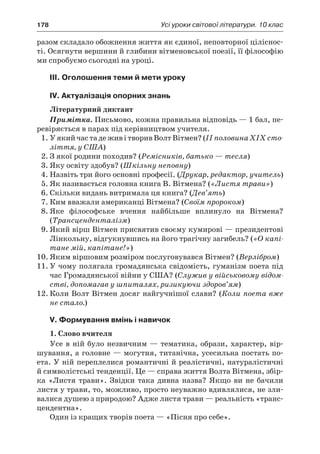 178	 Усі уроки світової літератури. 10 клас
разом складало обожнення життя як єдиної, неповторної ціліснос-
ті. Осягнути вершини й глибини вітменовської поезії, її філософію
ми спробуємо сьогодні на уроці.
III. Оголошення теми й мети уроку
IV. Актуалізація опорних знань
Літературний диктант
Примітка. Письмово, кожна правильна відповідь — 1 бал, пе-
ревіряється в парах під керівництвом учителя.
1.	У якийчастадеживі творивВолтВітмен?(IIполовинаXIX сто-
ліття, у США)
2.	З якої родини походив? (Ремісників, батько — тесля)
3.	Яку освіту здобув? (Шкільну неповну)
4.	Назвіть три його основні професії. (Друкар, редактор, учитель)
5.	Як називається головна книга В. Вітмена? («Листя трави»)
6.	Скільки видань витримала ця книга? (Дев’ять)
7.	Ким вважали американці Вітмена? (Своїм пророком)
8.	Яке філософське вчення найбільше вплинуло на Вітмена?
(Трансценденталізм)
9.	Який вірш Вітмен присвятив своєму кумирові — президентові
Лінкольну, відгукнувшись на його трагічну загибель? («О капі-
тане мій, капітане!»)
10.	Яким віршовим розміром послуговувався Вітмен? (Верлібром)
11.	У чому полягала громадянська свідомість, гуманізм поета під
час Громадянської війни у США? (Служив у військовому відом-
стві, допомагав у шпиталях, ризикуючи здоров’ям)
12.	Коли Волт Вітмен досяг найгучнішої слави? (Коли поета вже
не стало.)
V. Формування вмінь і навичок
1. Слово вчителя
Усе в ній було незвичним — тематика, образи, характер, вір­
шування, а головне — могутня, титанічна, усесильна постать по-
ета. У ній переплелися романтичні й реалістичні, натуралістичні
й символістські тенденції. Це — справа життя Волта Вітмена, збір-
ка «Листя трави». Звідки така дивна назва? Якщо ви не бачили
листя у трави, то, можливо, просто неуважно вдивлялися, не зли-
валися душею з природою? Адже листя трави — реальність «транс-
цендентна».
Один із кращих творів поета — «Пісня про себе».
 