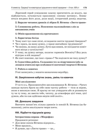 ІI семестр. Традиції та новаторські зрушення в поезії середини — II пол. XIX ст.	 179
Ліричний герой усвідомлює власну причетність до всього, що
відбувається, почувається краплиною «океану натовпу». Злива-
ються воєдино його доля, доля нації, історичний досвід людства.
2. Виразне читання уривків зі збірки В. Вітмена «Листя трави»
3. Словникова робота. Пояснення малознайомих слів за
питаннями учнів
4. Обмін враженнями від прочитаного
5. Евристична бесіда
Чому поет чує саме пісні, оглядаючи життя трудової Америки?ŠŠ
Чи є краса, на вашу думку, у праці звичайних трудівників?ŠŠ
Чи можна, на вашу думку, бути щасливим, не посідаючи поміт-ŠŠ
ного місця у суспільстві?
У чому, на думку автора, полягає гармонія Всесвіту? Яку рольŠŠ
відіграє в ній людина?
Як поет пояснює, що таке «трава»? Чи поділяєте ви таку думку?ŠŠ
6. Самостійна робота. Складання тез за підручником (або за
лекцією вчителя) про особливості поетичної творчості Вітмена
7. Робота в зошитах
Учні записують у зошити визначення верлібру.
VІ. Закріплення набутих знань, умінь та навичок
Міні-дослідження
Учитель. Прокоментуйте висловлювання В. Вітмена: «Читач
завжди мусить брати на себе свою частку роботи — тією ж мірою,
якою я виконую свою. Я прагну не так утвердити або ж розвинути
ту чи ту тему, як ввести тебе, читачу, до атмосфери цієї теми, цієї
думки, аби ти сам здійснив звідти свій політ».
VIІ. Домашнє завдання
Вивчити напам’ять кілька уривків із поезій В. Вітмена (за ба-
жанням), уміти аналізувати твори поета.
VIIІ. Підбиття підсумків уроку
Інтерактивна вправа «Мікрофон»
Продовжте речення:
Для мене поезія Вітмена відкрила…yy
Мене вразило…yy
Я думаю, що «Листя трави» — це…yy
 