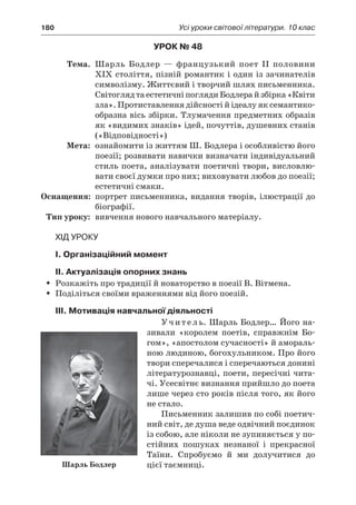 180	 Усі уроки світової літератури. 10 клас
Урок № 48
	Тема.	 Шарль Бодлер  — французький поет II половини
XIX століття, пізній романтик і один із зачинателів
символізму. Життєвий і творчий шлях письменника.
Світогляд та естетичні погляди Бодлера й збірка «Квіти
зла». Протиставлення дійсності й ідеалу як семантико-
образна вісь збірки. Тлумачення предметних образів
як «видимих знаків» ідей, почуттів, душевних станів
(«Відповідності»)
	Мета:	 ознайомити із життям Ш. Бодлера і особливістю його
поезії; розвивати навички визначати індивідуальний
стиль поета, аналізувати поетичні твори, висловлю-
вати своєї думки про них; виховувати любов до поезії;
естетичні смаки.
	Оснащення:	 портрет письменника, видання творів, ілюстрації до
біографії.
	Тип уроку:	 вивчення нового навчального матеріалу.
Хід уроку
I. Організаційний момент
II. Актуалізація опорних знань
Розкажіть про традиції й новаторство в поезії В. Вітмена.ŠŠ
ПоділітьсяŠŠ своїми враженнями від його поезій.
ІІІ. Мотивація навчальної діяльності
Учитель. Шарль Бодлер… Його на-
зивали «королем поетів, справжнім Бо-
гом», «апостолом сучасності» й амораль-
ною людиною, богохульником. Про його
твори сперечалися і сперечаються донині
літературознавці, поети, пересічні чита-
чі. Усесвітнє визнання прийшло до поета
лише через сто років після того, як його
не стало.
Письменник залишив по собі поетич-
ний світ, де душа веде одвічний поєдинок
із собою, але ніколи не зупиняється у по-
стійних пошуках незнаної і  прекрасної
Таїни. Спробуємо й  ми долучитися до
цієї таємниці.Шарль Бодлер
 