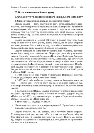 ІI семестр. Традиції та новаторські зрушення в поезії середини — II пол. XIX ст.	 181
ІV. Оголошення теми й мети уроку
V. Сприйняття та засвоєння нового навчального матеріалу
1. Слово вчителя (міні-лекція з елементами бесіди)
Шарль Бодлер — поет, політичний діяч, журналіст, мистецтво­
знавець, неперевершений перекладач новел Едгара По. Бунтівний
за характером, він почав творити на нових творчих та естетичних
засадах, увів у літературу поняття модерну, який вважають пред-
течею символізму. Багато поетів наступних часів узяли за взірець
його творчість.
Бодлер народився у Парижі 1821 року в родині сенатора. Коли
йому виповнилося шість років, помер батько, на 34 роки старший
за свою дружину. Мати вийшла удруге заміж за командира баталь-
йону, який знав лише казармені методи виховання.
Шарля віддають до інтернату королівського коледжу, що спри-
чиняє його конфлікт із батьками. Через три роки він уже навча-
ється в Парижі, у коледжі Людовика Великого. Здобувши бакалав-
ра, відмовляється продовжувати освіту, заявивши, що хоче стати
письменником. Юнака відправляють в  одну з  віддалених фран-
цузьких колоній в Індійському океані — для виправлення. Незаба-
ром Бодлер повертається й дебютує у колективній збірці «Вірші».
Згодом виходять збірки його критичних статей «Салон 1845 року»
й «Салон 1846 року».
У 1848 році поет бере участь у  повстанні Паризької комуни.
Працює редактором демократичної газети.
У 1857 році світ побачив головну книжку бодлерівських по-
езій — «Квіти зла». Того ж року над цією збіркою відбувся суд.
На автора й видавців наклали штраф, а з книжки вилучили шість
поезій.
У наступні роки Шарль Бодлер продовжує плідно працювати:
виходять друком збірки його критичних статей, удруге видано
«Квіти зла» (1861), друкуються вірші у прозі «Паризький сплін»,
збірка «Уламки» та «Нові квіти зла».
У 1867 році Ш. Бодлера не стало.
Що ви можете сказати про характер поета? (ŠŠ Бунтівник, роман-
тик, митець-новатор та ін.)
Шарль Бодлер, як і  В. Вітмен, став «поетом однієї збірки».
Літературознавці розглядали «Квіти зла» як пов’язані між со-
бою ліричні тексти і навіть як сюжетну поему. Книга має посвя-
ту, вступ і складається із шести циклів, об’єднаних за проблемно-
тематичним принципом.
 