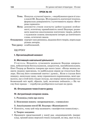 184	 Усі уроки світової літератури. 10 клас
Урок № 49
	Тема.	 Пошуки «сучасної краси», «видобування краси зі зла»
в поезії Ш. Бодлера. Філігранність поетичної техніки,
формальна довершеність і сугестивність вірша «Вечо-
рова гармонія»
	Мета:	 допомогти учням осягнути ідейно-художні особли-
вості, естетичну привабливість поезії Бодлера; розви-
вати навички аналізування поетичних творів, роботи
з художнім словом; виховувати інтерес до поетичного
слова, естетичні смаки.
	Оснащення:	 портрет письменника, видання його творів, переклади
різних авторів.
	Тип уроку:	 комбінований.
Хід уроку
I. Організаційний момент
II. Мотивація навчальної діяльності
Учитель. Більшість сучасників називали Бодлера амораль-
ним, небезпечним богохульником, анархістом, напівбожевільним.
Поет Теодор де Банвіль говорив про нього інше: «Якщо можна на-
звати людину приємною, то найбільшою мірою це стосується Бод-
лера. Погляд його сповнений життя і думки… Коли я слухав його
швидку, вишукану мову, мову справжнього парижанина, мені зда-
валося, що з очей моїх спадає полуда, що переді мною відчиняється
безмежний світ мрій, образів, ідей, величних пейзажів…» На чи­
єму боці правда — спробуємо розібратися сьогодні на уроці.
ІIІ. Оголошення теми й мети уроку
ІV. Актуалізація опорних знань
1. Розповідь учнів про поета
2. Пояснення понять «неоромантизм», «символізм»
3. Аналізування поезії Ш. Бодлера «Відповідності»
Поясніть, чому цей твір називають «маніфестом символізму».ŠŠ
4. Творче завдання
Продовжте представлений у  поезії ряд «відповідностей» (напри-ŠŠ
клад, грізний запах морської стихії; солодкий, як мед, звук та ін.).
 