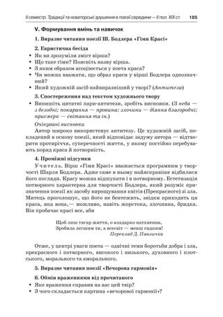 ІI семестр. Традиції та новаторські зрушення в поезії середини — II пол. XIX ст.	 185
V. Формування вмінь та навичок
1. Виразне читання поезії Ш. Бодлера «Гімн Красі»
2. Евристична бесіда
Як ви зрозуміли зміст вірша?ŠŠ
Що таке гімн? Поясніть назву вірша.ŠŠ
З яким образом асоціюється у поета краса?ŠŠ
Чи можна вважати, що образ краси у вірші Бодлера однознач-ŠŠ
ний?
Який художній засіб найвиразніший у творі? (ŠŠ Антитеза)
3. Спостереження над текстом художнього твору
Випишіть цитатні пари-антитези, зробіть висновки. (ŠŠ З неба —
з безодні; покарання — провина; злочини — діяння благородні;
присмерк — світання та ін.)
Очікувані висновки
Автор широко використовує антитезу. Це художній засіб, по-
кладений в основу поезії, який відповідає задуму автора — відтво-
рити протиріччя, суперечності життя, у якому постійно перебува-
ють поряд краса й потворність.
4. Проміжні підсумки
Учитель. Вірш «Гімн Красі» вважається програмним у твор-
чості Шарля Бодлера. Адже саме в ньому найяскравіше відбилися
його погляди. Красу можна відшукати і в потворному. Естетизація
потворного характерна для творчості Бодлера, який розуміє при-
значення поезії як засобу вирощування квітів (Прекрасного) зі зла.
Митець проголошує, що його не бентежить, звідки приходить ця
краса, яка вона,— можливо, навіть жорстока, злочинна, бридка.
Він пробачає красі все, аби
Щоб лиш тягар життя, о владарко натхненна,
Зробила легшим ти, а всесвіт — менш гидким!
Переклад Д. Павличка
Отже, у центрі уваги поета — одвічні теми боротьби добра і зла,
прекрасного і потворного, високого і низького, духовного і плот-
ського, морального та аморального.
5. Виразне читання поезії «Вечорова гармонія»
6. Обмін враженнями від прочитаного
Яке враження справив на вас цей твір?ŠŠ
З чого складається картина «вечорової гармонії»?ŠŠ
 