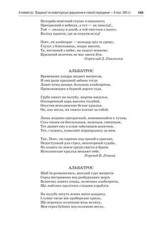 ІI семестр. Традиції та новаторські зрушення в поезії середини — II пол. XIX ст.	 189
Незграба немічний ступає клишоного;
Прекрасний в небесах, а тут — як інвалід!..
Той — люльку в дзьоб, а той сміється з нього,
Каліку вдаючи, іде за птахом вслід!
Поет, як альбатрос — володар гріз та грому,
Глузує з блискавиць, жадає висоти,
Та, вигнаний з небес, на падолі земному
Крилатий велетень не має змоги йти.
Переклад Д. Павличка
Альбатрос
Временами хандра заедает матросов,
И они ради праздной забавы тогда
Ловят птиц океана, больших альбатросов,
Провожающих в бурной дороге суда.
Грубо кинут на палубу, жертва насилья,
Опозоренный царь высоты голубой,
Опустив исполинские белые крылья.
Он, как весла, их тяжко влачит за собой.
Лишь недавно прекрасный, взвивавшийся к тучам,
Стал таким он бессильным, нелепым, смешным,
Тот дымит ему в клюв табачищем вонючим,
Тот, глумясь, ковыляет вприпрыжку за ним.
Так, Поэт, ты паришь под грозой в урагане,
Недоступный для стрел, непокорный судьбе,
Но ходить по земле среди свиста и брани
Исполинские крылья мешают тебе.
Перевод В. Левика
Альбатрос
Щоб їм розважатись, веселий гурт матросів
Серед нестримних вод розбурханих морів
Безпечно ловить птиць, величних альбатросів,
Що люблять пролітать слідами кораблів.
На палубу несуть ясних висот владику.
І сумно тягне він приборкане крило,
Що втратило колишню міць велику,
Мов серед буйних вод поламане весло.
 