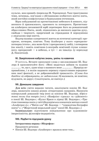 ІI семестр. Традиції та новаторські зрушення в поезії середини — II пол. XIX ст.	 191
кульгає, мов кривий» (переклад М. Терещенка). Таке трактування
теми, вочевидь, пов’язане з обставинами особистого життя поета,
який постійно конфліктував із буржуазним оточенням.
Вірш побудований на протиставленні небесного й земного, під-
несеного й  приземленого, красивого та потворного. Протистоян-
ня альбатроса несамовитій юрбі перетворює його на романтичний
образ-символ Поета, який, підносячись до високого царства духу,
свободи і  творчості, приречений на страждання й  нерозуміння
у людському вирі життя.
Бодлер називає суперечності життя як естетичні категорії: пре-
красне, потворне, комічне. Тому Альбатрос у  нього «прекрасно-
потворна істота», яка може бути і прекрасною (у небі), і потворною
(на землі), і навіть комічною («незграба немічний ступає клишо-
ного; прекрасний  — в  небесах, а  тут  — як інвалід» (у перекладі
Д. Павличка)).
VI. Закріплення набутих знань, умінь та навичок
Учитель. Вставте пропущені слова у висловлюванні Ш. Бод-
лера й  прокоментуйте його: «Мені видається зайвим та нудним
………….. те, що є, адже ніщо з наявного мене ………….. . Природа не-
приваблива, і я волію надавати перевагу страхітливим породжен-
ням своєї фантазії, а  не доброзвичайній тривалості». (Слова для
довідки: а) зображувати, не задовольняє; б) малювати, не помітно;
в) думати, не дарує; г) налічувати, не святкує.)
VII. Домашнє завдання
Для всіх: уміти виразно читати, аналізувати поезію Ш.  Бод-
лера, визначати ознаки різних літературних напрямів. Написати
контрольний домашній твір (есе) за поезією Ш.  Бодлера. (Орієн-
товні теми для творів (есе): «Конфлікт «ідеалу» та «дійсності»
в поезії Ш. Бодлера»; «Культ Краси в ліриці Ш. Бодлера»; «Тра-
гізм становища поета у світі (бодлерівська концепція митця в поезії
«Альбатрос»)»; «“Квіти зла” Ш. Бодлера — “символічна біографія
поета”»; «“Жорстокий моральний урок” поезії Ш. Бодлера».)
Індивідуальне: підготувати повідомлення про художників-
імпресіоністів, філософів-модерністів.
VIII. Підбиття підсумків уроку
Інтерактивна вправа «Мікрофон»
Продовжте речення:
Поезія Ш. Бодлера «Альбатрос» вразила мене тим…yy
 