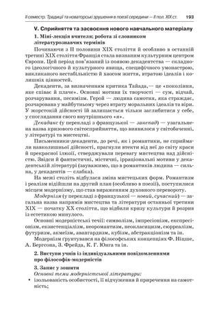 ІI семестр. Традиції та новаторські зрушення в поезії середини — II пол. XIX ст.	 193
V. Сприйняття та засвоєння нового навчального матеріалу
1. Міні-лекція вчителя; робота зі словником
літературознавчих термінів
Починаючи з ІІ половини ХІХ століття й особливо в останній
третині ХІХ століття Франція стала визнаним культурним центром
Європи. Цей період пов’язаний із появою декадентства — складно-
го ідеологічного й культурного явища, специфічного умонастрою,
викликаного нестабільністю й хаосом життя, втратою ідеалів і ко-
лишніх цінностей.
Декаденти, за визначенням критика Тайада,— це «покоління,
яке співає й  плаче». Основні мотиви їх творчості  — сум, відчай,
розчарування, песимізм. Герой — людина самотня, яка страждає,
розчарована у майбутньому через втрату моральних ідеалів та віри.
У жорстокій дійсності їй залишається тільки заглибитися у себе,
у споглядання свого внутрішнього «я».
Декаданс (у перекладі з французької — занепад) — узагальне-
на назва кризового світосприйняття, що виявилося у світобаченні,
у літературі та мистецтві.
Письменники-декаденти, до речі, як і романтики, не сприйма-
ли навколишньої дійсності, прагнули втекти від неї до світу краси
й прекрасної ілюзії, стверджували перевагу мистецтва над дійсні­
стю. Звідси й фантастичні, містичні, ірраціональні мотиви у дека-
дентській літературі (зауважимо, що в романтиків людина — силь-
на, у декадентів — слабка).
На межі століть відбулася зміна мистецьких форм. Романтизм
і реалізм відійшли на другий план (особливо в поезії), поступилися
місцем модернізму, що став вираженням духовного перевороту.
Модернізм (у перекладі з французької — новий, сучасний) — за-
гальна назва напрямів мистецтва та літератури останньої третини
ХІХ — початку ХХ століття, що відбили кризу культури й розрив
із естетикою минулого.
Основні модерністські течії: символізм, імпресіонізм, експресі-
онізм, екзистенціалізм, неоромантизм, неокласицизм, сюрреалізм,
футуризм, акмеїзм, авангардизм, кубізм, абстракціонізм та ін.
Модернізм ґрунтувався на філософських концепціях Ф. Ніцше,
А. Бергсона, З. Фрейда, К. Г. Юнга та ін.
2. Виступи учнів із індивідуальними повідомленнями
про філософів-модерністів
3. Запис у зошити
Основні теми модерністської літератури:
ізольованість особистості, її відчуження й приречення на самот­yy
ність;
 