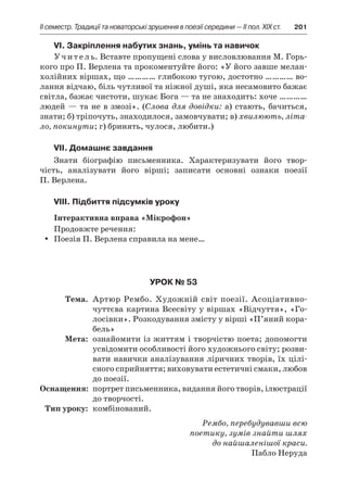 ІI семестр. Традиції та новаторські зрушення в поезії середини — II пол. XIX ст.	 201
VI. Закріплення набутих знань, умінь та навичок
Учитель. Вставте пропущені слова у висловлювання М. Горь-
кого про П. Верлена та прокоментуйте його: «У його завше мелан-
холійних віршах, що ………… глибокою тугою, достотно ………… во-
лання відчаю, біль чутливої та ніжної душі, яка несамовито бажає
світла, бажає чистоти, шукає Бога — та не знаходить: хоче …………
людей — та не в змозі». (Слова для довідки: а) стають, бачиться,
знати; б) тріпочуть, знаходилося, замовчувати; в) хвилюють, літа-
ло, покинути; г) бринять, чулося, любити.)
VII. Домашнє завдання
Знати біографію письменника. Характеризувати його твор-
чість, аналізувати його вірші; записати основні ознаки поезії
П. Вер­лена.
VIII. Підбиття підсумків уроку
Інтерактивна вправа «Мікрофон»
Продовжте речення:
Поезія П. Верлена справила на мене…yy
Урок № 53
	Тема.	 Артюр Рембо. Художній світ поезії. Асоціативно-
чуттєва картина Всесвіту у віршах «Відчуття», «Го-
лосівки». Розкодування змісту у вірші «П’яний кора-
бель»
	Мета:	 ознайомити із життям і творчістю поета; допомогти
усвідомити особливості його художнього світу; розви-
вати навички аналізування ліричних творів, їх цілі­
сного сприйняття; виховувати естетичні смаки, любов
до поезії.
	Оснащення:	 портрет письменника, видання його творів, ілюстрації
до творчості.
	Тип уроку:	 комбінований.
Рембо, перебудувавши всю
поетику, зумів знайти шлях
до найшаленішої краси.
Пабло Неруда
 