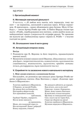202	 Усі уроки світової літератури. 10 клас
Хід уроку
I. Організаційний момент
II. Мотивація навчальної діяльності
Учитель. «…Я люблю всіх поетів, всіх парнасців, тому що
поет — це парнасець, закоханий в ідеальну красу. Я буду парнас-
цем. Я присягаюся… завше обожнювати двох богинь: Музу й Сво-
боду»,— писав Артюр Рембо про себе. А Пабло Неруда сказав про
нього: «Рембо, перебудувавши всю поетику, зумів знайти шлях до
найшаленішої краси» (звернення до епіграфа уроку). Чи зможемо
ми відчути цю «найшаленішу красу» віршів А. Рембо — з’ясуємо
сьогодні на уроці.
ІIІ. Оголошення теми й мети уроку
ІV. Актуалізація опорних знань
Бесіда
Розповісти про П. Верлена та його творчість, проаналізуватиŠŠ
вивчені поезії.
Визначити основні ознаки поезії Верлена. (ŠŠ Змалювання «пейза-
жів душі», імпресіоністичність, символічність, сугестивність
(навіювання), живописність, музичність; провідні мотиви:
печаль, розчарування, туга самотності та ін.)
V. Сприйняття та засвоєння нового навчального матеріалу
1. Міні-лекція вчителя з елементами бесіди
Послухайте, як розповіла про юнацькі роки Артюра Рембо ви-
датна українська поетеса Ліна Костенко у  вірші «Хлопчик при­
йшов із Шарлевілю»:
Хлопчик прийшов із Шарлевілю.
О Парижу, це малий Рембо.
Не доводь його до божевілля,
Постарайся вберегти або
Хоч принаймні пожалій,
щоб вижив.
Грубіян? Пробач, переросте.
Він не може звикнуть
до принижень,
Може, він скажений через те.
Він нестерпний? Дами і добродії!
Етику порушив, етикет?
Не доводьте дійсність до пародії,
Вам нічого, але ж він поет!
Серед вас, чужих і бородатих,
Може, йому снився Лангедок.
Я насмілюсь тільки нагадати,
Що йому ж сімнадцятий годок!
Сни у нього ще не чорно-білі,
Серце ще обурене на цвіль!
Хлопчик прийшов із Шарлевілю.
Мученик вернувся в Шарлевіль.
 
