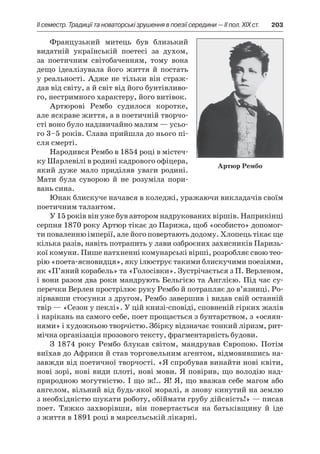 ІI семестр. Традиції та новаторські зрушення в поезії середини — II пол. XIX ст.	 203
Французький митець був близький
видатній українській поетесі за духом,
за поетичним світобаченням, тому вона
дещо ідеалізувала його життя й  постать
у реальності. Адже не тільки він страж-
дав від світу, а й світ від його бунтівливо-
го, нестримного характеру, його витівок.
Артюрові Рембо судилося коротке,
але яскраве життя, а в поетичній творчо­
сті воно було надзвичайно малим — усьо-
го 3–5 років. Слава прийшла до нього пі­
сля смерті.
Народився Рембо в 1854 році в містеч-
ку Шарлевілі в родині кадрового офіцера,
який дуже мало приділяв уваги родині.
Мати була суворою й  не розуміла пори-
вань сина.
Юнак блискуче начався в коледжі, уражаючи викладачів своїм
поетичним талантом.
У 15 років він уже був автором надрукованих віршів. Наприкінці
серпня 1870 року Артюр тікає до Парижа, щоб «особисто» допомог-
ти поваленню імперії, але його повертають додому. Хлопець тікає ще
кілька разів, навіть потрапить у лави озброєних захисників Паризь-
кої комуни. Пише натхненні комунарські вірші, розробляє свою тео-
рію «поета-ясновидця», яку ілюструє такими блискучими поезіями,
як «П’яний корабель» та «Голосівки». Зустрічається з П. Верленом,
і вони разом два роки мандрують Бельгією та Англією. Під час су-
перечки Верлен прострілює руку Рембо й потрапляє до в’язниці. Ро-
зірвавши стосунки з другом, Рембо завершив і видав свій останній
твір — «Сезон у пеклі». У цій книзі-сповіді, сповненій гірких жалів
і нарікань на самого себе, поет прощається з бунтарством, з «осяян-
нями» і художньою творчістю. Збірку відзначає тонкий ліризм, рит-
мічна організація прозового тексту, фрагментарність будови.
З 1874 року Рембо блукав світом, мандрував Європою. Потім
виїхав до Африки й став торговельним агентом, відмовившись на-
завжди від поетичної творчості. «Я спробував винайти нові квіти,
нові зорі, нові види плоті, нові мови. Я повірив, що володію над-
природною могутністю. І що ж!.. Я! Я, що вважав себе магом або
ангелом, вільний від будь-якої моралі, я знову кинутий на землю
з необхідністю шукати роботу, обіймати грубу дійсність!» — писав
поет. Тяжко захворівши, він повертається на батьківщину й  іде
з життя в 1891 році в марсельській лікарні.
Артюр Рембо
 