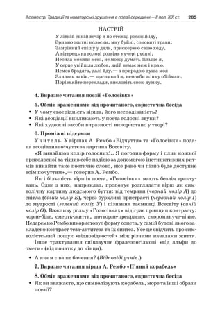 ІI семестр. Традиції та новаторські зрушення в поезії середини — II пол. XIX ст.	 205
Настрій
У літній синій вечір я по стежці росяній іду,
Зриваю житні колоски, мну буйні, соковиті трави;
Замріяний спішу у даль, прискорюю свою ходу,
А вітерець на голові розвіяв кучері русяві.
Несила мовити мені, не можу думать більше я,
У серце увійшла любов, якій немає меж і краю.
Немов бродяга, далі йду,— з природою душа моя
Злилась навік,— щасливий я, немовби жінку обіймаю.
Порівняйте переклади, висловіть свою думку.
4. Виразне читання поезії «Голосівки»
5. Обмін враженнями від прочитаного, евристична бесіда
У чому своєрідність вірша, його несподіваність?ŠŠ
Які асоціації викликають у поета голосні звуки?ŠŠ
Які художні засоби виразності використано у творі?ŠŠ
6. Проміжні підсумки
Учитель. У віршах А. Рембо «Відчуття» та «Голосівки» пода-
на асоціативно-чуттєва картина Всесвіту.
«Я винайшов колір голосних!.. Я погодив форму і плин кожної
приголосної та тішив себе надією за допомогою інстинктивних рит-
мів винайти таке поетичне слово, яке рано чи пізно буде доступне
всім почуттям»,— говорив А. Рембо.
Як і більшість віршів поета, «Голосівки» мають безліч тракту-
вань. Одне з  них, наприклад, пропонує розглядати вірш як сим-
волічну картину людського буття: від темряви (чорний колір А) до
світла (білий колір Е), через бурхливі пристрасті (червоний колір І)
до мудрості (зелений колір У) і пізнання таємниці Всесвіту (синій
ко­лір О). Важливу роль у «Голосівках» відіграє принцип контрасту:
чорне-біле, смерть-життя, потворне-прекрасне, скороминуче-вічне.
Недаремно Рембо використовує форму сонета, у самій будові якого за-
кладено контраст теза-антитеза та їх синтез. Усе це свідчить про сим-
волістський пошук «відповідностей» між різними началами життя.
Інше трактування співзвучне фразеологізмові «від альфи до
омеги» (від початку до кінця).
А яким є ваше бачення? (ŠŠ Відповіді учнів.)
7. Виразне читання вірша А. Рембо «П’яний корабель»
8. Обмін враженнями від прочитаного, евристична бесіда
Як ви вважаєте, що символізують корабель, море та інші образиŠŠ
поезії?
 