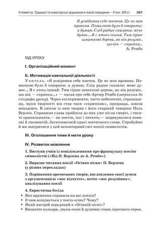 ІI семестр. Традиції та новаторські зрушення в поезії середини — II пол. XIX ст.	 207
Я усвідомив себе поетом. Це не моя
провина. Помилкою було б говорити:
я думаю. Слід радше сказати: мене
думає… Я є хтось інший. Тим гірше
шматкові дерева, як він розуміє,
що він — скрипка…
А. Рембо
Хід уроку
I. Організаційний момент
II. Мотивація навчальної діяльності
Учитель. «Я усвідомив себе поетом. Це не моя провина. По-
милкою було б  говорити: я  думаю. Слід радше сказати: мене ду-
має… Я є хтось інший. Тим гірше шматкові дерева, як він розуміє,
що він — скрипка…» — писав про себе Артюр Рембо (звернення до
епіграфа уроку). Через експерименти, часто небезпечні, страждан-
ня, муки творчості він став таки «скрипкою», щоправда, зовсім
ненадовго. В  унісон із ним творив і  його старший товариш Поль
Верлен. Справжня слава прийшла до них уже після смерті, і тися-
чі прихильників,— як поетів, так і читачів,— подивувалися нови­
зні й таємничій, багатозначній красі поетичного слова. Спробуймо
й ми зануритися у цей неповторний світ поезії символістів.
ІІІ. Оголошення теми й мети уроку
ІV. Розвиток мовлення
1. Виступи учнів із повідомленнями про французьку поезію
символістів («Від П. Верлена до А. Рембо»)
2. Виразне читання поезії «Осіння пісня» П. Верлена
(у різних перекладах)
3. Порівняння прочитаних творів, висловлення своєї думки
з аргументацією «моє відчуття», потім «моє розуміння»;
аналізування поезії
4. Евристична бесіда
Яке враження справила на вас поезія?ŠŠ
З чим асоціюється у поета осінь? Чому?ŠŠ
Який настрій переданий в «Осінній пісні»?ŠŠ
Визначте кольори, звуки осені й душевні стани ліричного героя.ŠŠ
 
