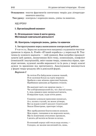 212	 Усі уроки світової літератури. 10 клас
	Оснащення:	 тексти фрагментів поетичних творів для літературо­
знавчого аналізу.
	Тип уроку:	 контроль і корекція знань, умінь та навичок.
Хід уроку
I. Організаційний момент
II. Оголошення теми й мети уроку.
Мотивація навчальної діяльності
ІІI. Контроль і корекція знань, умінь та навичок
1. Інструктування перед написанням контрольної роботи
Учитель. Зараз ви залишаєтеся наодинці з художнім текстом-
уривком із вірша А. Рембо «П’яний корабель» у перекладі В. Тка-
ченка (у кожного варіанта — свій уривок). Вам потрібно проаналі-
зувати цей уривок, визначивши його тему, композицію, конфлікт
(зовнішній і внутрішній), зміст назви твору, символіку вірша, про-
відні мотиви, художні засоби виразності та їх роль у творі; власні
думки та враження від прочитаного. Аналізування виконується
у формі твору-роздуму або в довільній формі.
Варіант I
За течією Рік байдужим плином гнаний,
Я не залежав більш од гурту моряків:
Зробили з них мішень крикливі Індіани,
Прибивши цвяхами до барвних стояків.
На вантажі свої я не звертав уваги,—
Чи хліб фламандський віз, чи з Англії сукно,
І, ледь урвався крик матроської ватаги,
Я вирушив туди, куди хотів давно.
Скажено хлюпали припливи океанські,
А я, колись глухий, як мозок дітвори,
Все за водою плив! І заколот гігантський
Зняли Півострови, простори і вітри.
Моє пробудження благословили шквали.
Мов корок, танцював я на морських валах,
Що їх візничими утоплених прозвали,
І десять діб вогнів не бачив по ночах.
В сосновий корпус мій текла вода зелена,—
Солодка, як малим кисличний сік, вона,
 