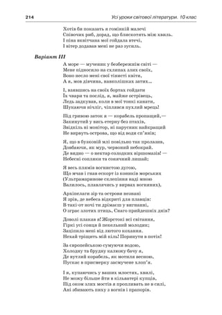 214	 Усі уроки світової літератури. 10 клас
Хотів би показать я гомінкій малечі
Співочих риб, дорад, що блискотять між хвиль.
І піна вквітчана мої гойдала втечі,
І вітер додавав мені не раз зусиль.
Варіант III
А море — мученик у безбережнім світі —
Мене підносило на схлипах злих своїх,
Воно несло мені свої тінисті квіти,
А я, мов дівчина, навколішках затих…
І, взявшись на своїх бортах гойдати
Їх чвари та послід, я, майже острівець,
Ледь задкував, коли в мої тонкі канати,
Шукаючи нічліг, чіплявся пухлий мрець!
Під гривою заток я — корабель пропащий,—
Закинутий у вись етерну без птахів,
Звідкіль ні монітор, ні парусник найкращий
Не вирвуть острова, що від води сп’янів;
Я, що в бузковій млі повільно так пролазив,
Довбаючи, як мур, червоний небокрай.
Де видно — о нектар солодких віршомазів! —
Небесні сопляки та сонячний лишай;
Я весь плямів вогнистою дугою,
Що мчав і гнав ескорт із коників морських
(Ультрамаринове склепіння наді мною
Валилось, плавлячись у вирвах вогняних),
Архіпелаги зір та острови незнані
Я зрів, де небеса відкриті для плавців:
В такі-от ночі ти дрімаєш у вигнанні,
О зграє злотих птиць, Снаго прийдешніх днів?
Доволі плакав я! Жорстокі всі світання,
Гіркі усі сонця й пекельний молодик;
Заціпило мені від лютого кохання.
Нехай тріщить мій кіль! Поринути в потік!
За європейською сумуючи водою,
Холодну та брудну калюжу бачу я,
Де вутлий корабель, як мотиля весною,
Пускає в присмерку засмучене хлоп’я.
І я, купаючись у ваших млостях, хвилі,
Не можу більше йти в кільватері купців,
Під оком злих мостів я пропливать не в силі,
Ані збивають пиху з вогнів і прапорів.
 