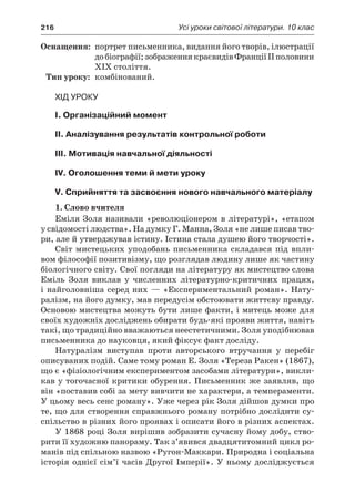 216	 Усі уроки світової літератури. 10 клас
	Оснащення:	 портрет письменника, видання його творів, ілюстрації
добіографії;зображеннякраєвидівФранціїІІполовини
XIX століття.
	Тип уроку:	 комбінований.
Хід уроку
I. Організаційний момент
II. Аналізування результатів контрольної роботи
III. Мотивація навчальної діяльності
IV. Оголошення теми й мети уроку
V. Сприйняття та засвоєння нового навчального матеріалу
1. Слово вчителя
Еміля Золя називали «революціонером в літературі», «етапом
у свідомості людства». На думку Г. Манна, Золя «не лише писав тво-
ри, але й утверджував істину. Істина стала душею його творчості».
Світ мистецьких уподобань письменника складався під впли-
вом філософії позитивізму, що розглядав людину лише як частину
біологічного світу. Свої погляди на літературу як мистецтво слова
Еміль Золя виклав у  численних літературно-критичних працях,
і найголовніша серед них — «Експериментальний роман». Нату-
ралізм, на його думку, мав передусім обстоювати життєву правду.
Основою мистецтва можуть бути лише факти, і митець може для
своїх художніх досліджень обирати будь-які прояви життя, навіть
такі, що традиційно вважаються неестетичними. Золя уподібнював
письменника до науковця, який фіксує факт досліду.
Натуралізм виступав проти авторського втручання у  перебіг
описуваних подій. Саме тому роман Е. Золя «Тереза Ракен» (1867),
що є «фізіологічним експериментом засобами літератури», викли-
кав у тогочасної критики обурення. Письменник же заявляв, що
він «поставив собі за мету вивчити не характери, а темпераменти.
У цьому весь сенс роману». Уже через рік Золя дійшов думки про
те, що для створення справжнього роману потрібно дослідити су­
спільство в різних його проявах і описати його в різних аспектах.
У 1868 році Золя вирішив зобразити сучасну йому добу, ство-
рити її художню панораму. Так з’явився двадцятитомний цикл ро-
манів під спільною назвою «Ругон-Маккари. Природна і соціальна
історія однієї сім’ї часів Другої Імперії». У  ньому досліджується
 