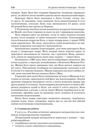 218	 Усі уроки світової літератури. 10 клас
тенором. Зовні Золя був солідним бородатим чоловіком середнього
росту, на обличчі якого начебто навічно застиг меланхолічний вираз.
Замолоду Еміль Золя закохався в  Луїзу Солярі, сестру сво-
го друга. Їх взаємини, поза сумнівом, були романтичними й суто
платонічними, оскільки Луїзі ледь виповнилося 12 років, коли
18-річний Золя вже виїхав до Парижа.
У 25-річному віці Золя почав залицятися до красуні Александри-
ни Мелей, яка була старшою за нього на рік і працювала швачкою.
Золя звернув увагу на дівчину, коли та гірко плакала посеред
вулиці після розриву зі своїм колишнім коханим. Александрина
стала близькою подругою Золя, а через чотири роки, у травні 1870,
вони одружилися. На жаль, відсутність дітей позначалися на вза-
єминах подружжя холодністю і відчуженістю.
Залишаючись вірним Александрині, усю свою пристрасть Золя
вклав у  літературні твори. Його яскраві описи жіночої краси та
пристрасті запалювали як читачів, так і критиків. Вони, здавало-
ся б, зовсім не зворушували лише одну людину — самого Золя.
Починаючи з 1887 року його життя неймовірно змінилося. Він
почав худнути, а через рік познайомився з 20-річною Жанною Роз-
ро. Жанна була трохи здивована тим, що Золя взагалі звернув на
неї увагу. Письменник незабаром по-справжньому закохався в неї
й оселив її в гарному будинку. Жанна народила від нього двійко ді-
тей, яких щасливі батьки назвали Деніз і Жак.
Упродовж двох років Золя підтримував зв’язок із Жанною й до-
глядав за дітьми, приховуючи цей факт від Александрини. Згодом
дружина отримала анонімного листа, з якого дізналася правду про
другу родину її чоловіка. Александрина розлютилася та навіть зби-
ралася розірвати шлюб із Золя, але потім її злість вщухла. Вона
познайомилася з дітьми, а після смерті Жанни переймалася їх ви-
хованням, офіційно дала їм прізвище свого чоловіка й оголосила
законними спадкоємцями.
Еміль Золя помер унаслідок нещасного випадку, отруївшись
чадним газом. Існує, щоправда, версія про те, що він був убитий
своїми політичними супротивниками.
3. Словникова робота
Учитель. З’ясуймо естетичні принципи натуралізму (за слов-
ником літературознавчих термінів).
Літературний напрям натуралізм (у перекладі з латини — при-
рода) передбачає:
уподібнення методу наукового дослідження;yy
точність в описі зовнішнього сере­до­вища;yy
 