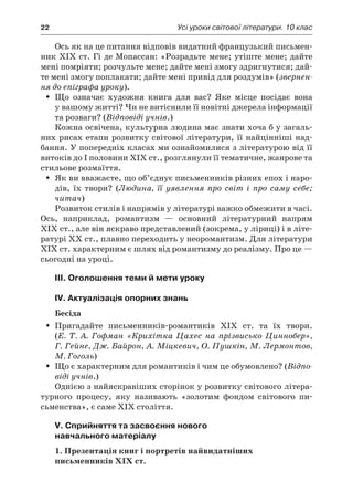 22	 Усі уроки світової літератури. 10 клас
Ось як на це питання відповів видатний французький письмен-
ник XIX ст. Гі де Мопассан: «Розрадьте мене; утіште мене; дайте
мені помріяти; розчульте мене; дайте мені змогу здригнутися; дай-
те мені змогу поплакати; дайте мені привід для роздумів» (звернен-
ня до епіграфа уроку).
Що означає художня книга для вас? Яке місце посідає вонаŠŠ
у вашому житті? Чи не витіснили її новітні джерела інформації
та розваги? (Відповіді учнів.)
Кожна освічена, культурна людина має знати хоча б у загаль-
них рисах етапи розвитку світової літератури, її найцінніші над-
бання. У попередніх класах ми ознайомилися з літературою від її
витоків до І половини XIХ ст., розглянули її тематичне, жанрове та
стильове розмаїття.
Як ви вважаєте, що об’єднує письменників різних епох і наро-ŠŠ
дів, їх твори? (Людина, її уявлення про світ і  про саму себе;
читач)
Розвиток стилів і напрямів у літературі важко обмежити в часі.
Ось, наприклад, романтизм  — основний літературний напрям
XIХ ст., але він яскраво представлений (зокрема, у ліриці) і в літе-
ратурі XX ст., плавно переходить у неоромантизм. Для літератури
XІХ ст. характерним є шлях від романтизму до реалізму. Про це —
сьогодні на уроці.
III. Оголошення теми й мети уроку
IV. Актуалізація опорних знань
Бесіда
Пригадайте письменників-романтиків XIХ ст. та їх твори.ŠŠ
(Е.  Т.  А. Гофман «Крихітка Цахес на прізвисько Циннобер»,
Г. Гейне, Дж. Байрон, А. Міцкевич, О. Пушкін, М. Лермонтов,
М. Гоголь)
Що є характерним для романтиків і чим це обумовлено? (ŠŠ Відпо-
віді учнів.)
Однією з найяскравіших сторінок у розвитку світового літера-
турного процесу, яку називають «золотим фондом світового пи­
сьменства», є саме XIX століття.
V. Сприйняття та засвоєння нового
навчального матеріалу
1. Презентація книг і портретів найвидатніших
письменників XIX ст.
 