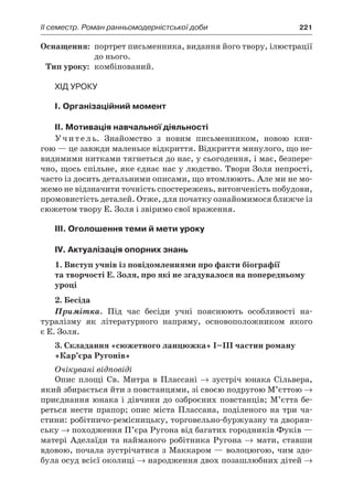 ІI семестр. Роман ранньомодерністської доби	 221
	Оснащення:	 портрет письменника, видання його твору, ілюстрації
до нього.
	Тип уроку:	 комбінований.
Хід уроку
I. Організаційний момент
II. Мотивація навчальної діяльності
Учитель. Знайомство з  новим письменником, новою кни-
гою — це завжди маленьке відкриття. Відкриття минулого, що не-
видимими нитками тягнеться до нас, у сьогодення, і має, безпере-
чно, щось спільне, яке єднає нас у людство. Твори Золя непрості,
часто із досить детальними описами, що втомлюють. Але ми не мо-
жемо не відзначити точність спостережень, витонченість побудови,
промовистість деталей. Отже, для початку ознайомимося ближче із
сюжетом твору Е. Золя і звіримо свої враження.
III. Оголошення теми й мети уроку
IV. Актуалізація опорних знань
1. Виступ учнів із повідомленнями про факти біографії
та творчості Е. Золя, про які не згадувалося на попередньому
уроці
2. Бесіда
Примітка. Під час бесіди учні пояснюють особливості на-
туралізму як літературного напряму, основоположником якого
є Е. Золя.
3. Складання «сюжетного ланцюжка» I–III частин роману
«Кар’єра Ругонів»
Очікувані відповіді
Опис площі Св. Митра в  Плассані → зустріч юнака Сільвера,
який збирається йти з повстанцями, зі своєю подругою М’єттою →
приєднання юнака і дівчини до озброєних повстанців; М’єтта бе-
реться нести прапор; опис міста Плассана, поділеного на три ча­
стини: робітничо-ремісницьку, торговельно-буржуазну та дворян-
ську → походження П’єра Ругона від багатих городників Фуків —
матері Аделаїди та найманого робітника Ругона → мати, ставши
вдовою, почала зустрічатися з Маккаром — волоцюгою, чим здо-
була осуд всієї околиці → народження двох позашлюбних дітей →
 