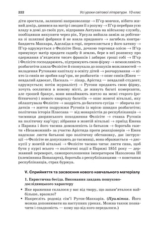 222	 Усі уроки світової літератури. 10 клас
діти зростали, залишені напризволяще → П’єр мовчки, нібито жи-
вий докір, дивився на матір і зводив її з розуму → П’єр перебрав усю
владу в домі до своїх рук, відправив Антуана на військову службу,
пообіцявши викупити через рік, Урсула вийшла заміж за робітни-
ка зі шляпної фабрики й не взяла приданого → загибель контра-
бандиста Маккара, Аделаїда в горі, переселяється у його хатину →
П’єр одружується з Фелісіте Пеш, дочкою торговця олією → П’єр
примушує матір продати садибу й землю, бере в неї розписку про
одержання п’ятдесяти тисяч франків і забирає гроші собі → П’єр
і Фелісіте господарюють, підтримують свою фірму → неможливість
розбагатіти злила Фелісіте й спонукала до пошуків можливостей →
вкладення Ругонами капіталу в освіту дітей → розчарування → ні­
хто із синів не зробив кар’єри, не розбагатів → опис синів (Ежен —
невдалий адвокат, Паскаль — лікар, Арістид — невдалий студент;
одружується; потім журналіст) → Ругони продають свою фірму,
хочуть оселитися в  новому місті, де живуть багаті комерсанти,
але грошей бракує, вони винаймають житло на межі старого (ро-
бітничого) і нового кварталу багатіїв → опис жовтої вітальні, яку
облаштувала Фелісіте → заздрість до багатого сусіда — збирача по-
датків → життя подружжя Ругонів із мрією швидко розбагатіти;
політична історія Плассана — від монархістів до республіканців →
таємниця дворянського походження Фелісіте → ставка Ругонів
на політичну кар’єру; зібрання в жовтій вітальні → приїзд Ежена
з Парижа і його таємна домовленість із батьком → боротьба газе-
ти «Незаможний» за участю Арістида проти реакціонерів → Ежен
надсилає листи батькові про політичну обстановку, дає інструк-
ції → Фелісіте не допускають до таємниці, вона ображається → дис-
кусії у жовтій вітальні → Фелісіте таємно читає листи сина, щоб
бути у курсі всього → політичні події в Парижі 1851 року — дер-
жавний переворот, самопроголошення імператором Наполеона III
(племінника Бонапарта), боротьба з республіканцями → повстання
республіканців, страх буржуа.
V. Сприйняття та засвоєння нового навчального матеріалу
1. Евристична бесіда. Виконання завдань пошуково-
дослідницького характеру
Яке враження склалося у вас від твору, що запам’яталося най-ŠŠ
більше, вразило?
Накресліть родовід сім’ї Ругон-Маккарів. (ŠŠ Примітка. Його
можна доповнювати на наступних уроках. Можна також позна-
чити і спадковість — кому що від кого передалося.)
 