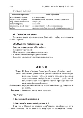 226	 Усі уроки світової літератури. 10 клас
Очікувані відповіді
Тогочасні проблеми Вічні проблеми
Політичного життя,
державного устрою;
кар’єрного зростання;
дитячої праці;
становища дітей-сиріт
та ін.
Сім’ї та шлюбу;
батьків і дітей, чесності, справедливості та
неправди;
кохання;
принциповості та безпринципності;
громадянської активності, позиції, свідомості
VIІ. Домашнє завдання
Дочитати роман до кінця, знати його зміст, уміти переказувати
та аналізувати.
VIIІ. Підбиття підсумків уроку
Інтерактивна вправа «Мікрофон»
Продовжте речення:
Мені запам’яталося (мене вразило)…yy
Я замислився (-лася) над питанням…yy
Вважаю, що характер людини залежить…yy
Урок № 60
	Тема.	 Е. Золя «Кар’єра Ругонів». Система образів у творі
	Мета:	 допомогти усвідомити ідейно-художній зміст твору,
розкрити систему образів твору; розвивати навички
характеризування образів, визначення їх ролі у творі,
висловлювання своїх думок з цього приводу; вихову-
вати кращі людські якості.
	Оснащення:	 портрет письменника, видання його твору, ілюстрації
до нього.
	Тип уроку:	 формування вмінь та навичок.
Хід уроку
I. Організаційний момент
II. Мотивація навчальної діяльності
Учитель. Здавна за словом «кар’єризм» закріпилося нега-
тивне значення. Як ви вважаєте, «кар’єра» — це добре чи погано?
 