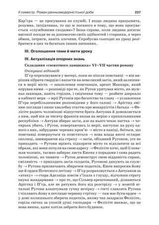 ІI семестр. Роман ранньомодерністської доби	 227
Кар’єра — це просування по службі. І якщо людина працьовита,
розумна, ініціативна, то що ж поганого в тому, що вона просува-
ється «службовими сходами»? Інша справа, коли людина досягає
високої посади не за допомогою своїх здібностей і старання, а через
обман, інтриги, навіть злочини. Спробуємо сьогодні на уроці розі-
братися в цих та багатьох інших питаннях.
III. Оголошення теми й мети уроку
IV. Актуалізація опорних знань
Складання «сюжетного ланцюжка» VI–VII частин роману
Очікувані відповіді
П’єр переховувався у матері, поки не пішли повстанці → він ви-
рішив зібрати гвардію і напасти на невеликий загін, який залишив-
ся в мерії міста → захоплення повстанців, арешт Маккара, який
керував ними → розповіді про те, як Ругон урятував місто, як муж-
ньо захищав, навіть стріляв, і свідчення тому — розбите дзеркало
в кабінеті мера → мрії Ругонів про багатство та славу → уславлення
П’єра перебільшеними розповідями у його салоні → Арістид змі-
нює погляди і пише хвалебну статтю про монархістів і батька → Фе-
лісіте радить чоловікові відпустити брата Антуана й домовляється
з ним, щоб він за тисячу франків напав на мерію з прихильниками
республіки → Антуан збирає загін, але на нього чекає пастка → чо-
тирьох убито, і Ругон, повертаючись із мерії, наступає на руку од-
ного з них, забруднює черевик кров’ю → місто в паніці, боїться, що
повстанці повернуться та помстяться → нова влада вночі оглядає
околиці, завмираючи від страху → загін, обіцяний Ругоном, усе не
приходить → Ругони мріють підкорити місто та відплатити за всі
образи, які вони почули на свою адресу → Фелісіте хоче, щоб її пова-
жав чоловік, таємно забирає листа Ежена з порадами і сама радить
чоловікові, як чинити → Ругон демонструє свою відданість справі,
сміливість → приходить загін солдатів, Ругонові дякують за служ-
бу → Ругона призначають збирачем податків, Ежен випросив йому
ще й орден Почесного легіону → П’єр розраховується з Антуаном за
«атаку» → стара Аделаїда зовсім з’їхала з глузду, відчувши страту
онука жандармами → про те, що Сільвер арештований, дізнаються
Арістид і П’єр, але не рятують його від розстрілу → у жовтій ві-
тальні Ругони влаштували гучну вечірку → гості славлять Ругона
і чіпляють йому в петлицю червону стрічку — там має бути орден →
у домі колишнього збирача податків, якому так заздрила Фелісіте,
горіла свічка за упокій душі господаря → Фелісіте вважає, що це
вона винна, адже хотіла забрати його будинок.
 