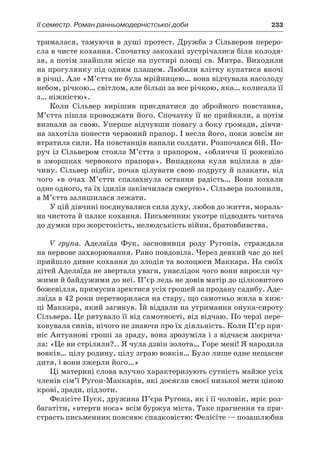 ІI семестр. Роман ранньомодерністської доби	 233
трималася, тамуючи в душі протест. Дружба з Сільвером переро­
сла в чисте кохання. Спочатку закохані зустрічалися біля колодя-
зя, а потім знайшли місце на пустирі площі св. Митра. Виходили
на прогулянку під одним плащем. Любили влітку купатися вночі
в річці. Але «М’єтта не була мрійницею… вона відчувала насолоду
небом, річкою… світлом, але більш за все річкою, яка… колисала її
з… ніжністю».
Коли Сільвер вирішив приєднатися до збройного повстання,
М’єтта пішла проводжати його. Спочатку її не прийняли, а потім
визнали за свою. Уперше відчувши повагу з боку громади, дівчи-
на захотіла понести червоний прапор. І несла його, поки зовсім не
втратила сили. На повстанців напали солдати. Розпочався бій. По-
руч із Сільвером стояла М’єтта з прапором, «обличчя її рожевіло
в  зморшках червоного прапора». Випадкова куля вцілила в  дів­
чину. Сільвер підбіг, почав цілувати свою подругу й плакати, від
чого «в очах М’єтти спалахнула остання радість… Вони кохали
одне одного, та їх ідилія закінчилася смертю». Сільвера полонили,
а М’єтта залишилася лежати.
У цій дівчині поєднувалися сила духу, любов до життя, мораль-
на чистота й палке кохання. Письменник укотре підводить читача
до думки про жорстокість, нелюдськість війни, братовбивства.
V група. Аделаїда Фук, засновниця роду Ругонів, страждала
на нервове захворювання. Рано повдовіла. Через деякий час до неї
прийшло дивне кохання до злодія та волоцюги Маккара. На своїх
дітей Аделаїда не звертала уваги, унаслідок чого вони виросли чу-
жими й байдужими до неї. П’єр ледь не довів матір до цілковитого
божевілля, примусив зректися усіх грошей за продану садибу. Аде-
лаїда в 42 роки перетворилася на стару, що самотньо жила в хиж-
ці Маккара, який загинув. Їй віддали на утримання онука-сироту
Сільвера. Це рятувало її від самотності, від відчаю. По черзі пере-
ховувала синів, нічого не знаючи про їх діяльність. Коли П’єр при-
ніс Антуанові гроші за зраду, вона зрозуміла і з відчаєм закрича-
ла: «Це ви стріляли?.. Я чула дзвін золота… Горе мені! Я народила
вовків… цілу родину, цілу зграю вовків… Було лише одне нещасне
дитя, і вони зжерли його…»
Ці материні слова влучно характеризують сутність майже усіх
членів сім’ї Ругон-Маккарів, які досягли своєї низької мети ціною
крові, зради, підлоти.
Фелісіте Пуєк, дружина П’єра Ругона, як і її чоловік, мріє роз-
багатіти, «втерти носа» всім буржуа міста. Таке прагнення та при-
страсть письменник пояснює спадковістю: Фелісіте — позашлюбна
 