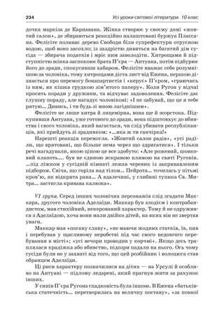 234	 Усі уроки світової літератури. 10 клас
дочка маркіза де Карнавана. Жінка створює у своєму домі «жов-
тий салон», де збираються реакційно налаштовані буржуа Пласса-
на. Фелісіте поливає дерево Свободи біля супрефектури отруєною
водою, щоб воно засохло; із заздрістю дивиться на багатий дім су-
сіда — збирача податків і мріє ним заволодіти. Хитрощами й під-
ступністю жінка заспокоює брата П’єра — Антуана, потім підбурює
його до зради, спокусивши хабаром. Фелісіте вважає себе розумні-
шою за чоловіка, тому хитрощами діста лист від Ежена, першою ді-
знається про перемогу бонапартистів і «керує» П’єром, «граючись
із ним, як кішка грудкою зім’ятого паперу». Коли Ругон у відчаї
просить поради у дружини, та відчуває задоволення. Фелісіте дає
слушну пораду, але нагадує чоловікові: «І не забувай, що це я тебе
рятую… Дивись, і ти будь зі мною лагіднішим».
Фелісіте не лише хитра й лицемірна, вона ще й жорстока. Під-
купивши Антуана, уже готового до зради, вона підштовхує до вбив-
ства і свого чоловіка, який вагається, чи слід убивати республікан-
ців, які прийдуть зі зрадником: «…яка ж ти ганчірка!»
Нарешті реакція перемогла. «Жовтий салон радів», «усі раді-
ли, що врятовані, що більше нема через що здригатися». І тільки
речі нагадували, якою ціною це все здобуто: «Але рожевий, шовко-
вий клапоть…. був не єдиною яскравою плямою на святі Ругонів.
…під ліжком у сусідній кімнаті лежав черевик із закривавленим
підбором. Свіча, що горіла над тілом… Пейрота… точилась у пітьмі
кров’ю, як відкрита рана… А вдалечині, у глибині тупика Св. Ми-
тра… застигла кривава калюжа».
VI група. Серед інших чоловічих персонажів слід згадати Мак-
кара, другого чоловіка Аделаїди. Маккар був злодієм і контрабан-
дистом, мав стихійний, некерований характер. Тому й не одружив-
ся з Аделаїдою, хоча вони мали двійко дітей, на яких він не звертав
уваги.
Маккар мав «погану славу», «не маючи жодних статків, їв, пив
і  перебував у  щасливому неробстві під час свого недовгого пере-
бування в місті»; «усі вечори проводив у корчмі». Якщо десь тра-
плялася крадіжка або вбивство, підозри падали на нього. Ось чому
сусіди були не у захваті від того, що цей розбійник і волоцюга став
обранцем Аделаїди.
Ці риси характеру позначилися на дітях — на Урсулі й особли-
во на Антуані — підлому ледареві, який прагнув жити за рахунок
інших.
У синів П’єра Ругона спадковість була іншою. В Ежена «батьків-
ська статечність… перетворилась на величну поставу», «за повної
 