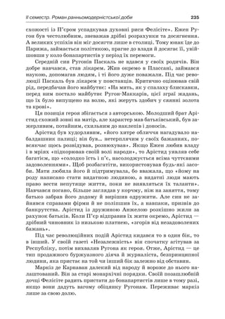 ІI семестр. Роман ранньомодерністської доби	 235
схожості із П’єром успадкував духовні риси Фелісіте». Ежен Ру-
гон був честолюбним, зневажав дрібні розрахунки та досягнення.
А великих успіхів він міг досягти лише в столиці. Тому юнак їде до
Парижа, займається політикою, прагне до влади й досягає її, увій-
шовши у коло бонапартистів у період їх перемоги.
Середній син Ругонів Паскаль не вдався у  своїх родичів. Він
добре навчався, став лікарем. Жив окремо в  Плассані, займався
наукою, допомагав людям, і ті його дуже поважали. Під час рево-
люції Паскаль був лікарем у повстанців. Критично оцінював свій
рід, передбачав його майбутнє: «На мить, як у спалаху блискавки,
перед ним постало майбутнє Ругон-Маккарів, цієї зграї жадань,
що їх було випущено на волю, які жеруть здобич у сяянні золота
та крові».
Ця позиція героя збігається з авторською. Молодший брат Арі­
стид схожий зовні на матір, але характер мав батьківський, був за-
жерливим, потайним, схильним до наклепів і доносів.
Арістид був худорлявим, «його хитре обличчя нагадувало на-
балдашник палиці; він був… нетерплячим у своїх бажаннях, по-
всякчас щось розвідував, рознюхував». Якщо Ежен любив владу
і в мріях «підкорював своїй волі народи», то Арістид уявляв себе
багатієм, що «солодко їсть і п’є, насолоджується всіма чуттєвими
задоволеннями». Щоб розбагатіти, використовував будь-які засо-
би. Мати любила його й підтримувала, бо вважала, що «йому на
роду написано стати видатною людиною, а  видатні люди мають
право вести непутяще життя, поки не виявляться їх таланти».
Навчався погано, більше заглядав у корчму, ніж на заняття, тому
батько забрав його додому й  вирішив одружити. Але син не за-
йнявся справами фірми й не поліпшив їх, а навпаки, призвів до
банкрутства. Арістид із дружиною Анжелою розкішно жили за
рахунок батьків. Коли П’єр відправив їх жити окремо, Арістид —
дрібний чиновник із низькою платнею, «згорів від незадоволених
бажань».
Під час революційних подій Арістид кидався то в один бік, то
в  інший. У  своїй газеті «Незалежність» він спочатку агітував за
Республіку, потім вихваляв Ругона як героя. Отже, Арістид — це
тип продажного буржуазного діяча й журналіста, безпринципної
людини, яка пристає на той чи інший бік залежно від обставин.
Маркіз де Карнаван далекий від народу й вороже до нього на-
лаштований. Він за старі монархічні порядки. Своїй позашлюбній
дочці Фелісіте радить пристати до бонапартистів лише в тому разі,
якщо вони дадуть вагому обіцянку Ругонам. Переживає маркіз
лише за свою долю.
 