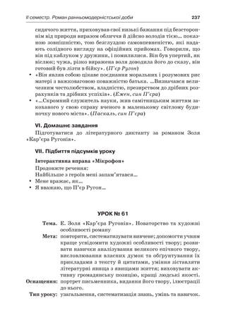 ІI семестр. Роман ранньомодерністської доби	 237
сидячого життя, приховував свої низькі бажання під безсторон-
нім від природи виразом обличчя й дійсно володів тією… показ-
ною зовнішністю, тою безглуздою самовпевненістю, які нада-
ють солідного вигляду на офіційних прийомах. Говорили, що
він під каблуком у дружини, і помилилися. Він був упертий, як
віслюк; чужа, різко виражена воля доводила його до сказу, він
готовий був лізти в бійку». (П’єр Ругон)
«Він являв собою цікаве поєднання моральних і розумових рисyy
матері з важковаговою поважністю батька. …Визначався вели-
чезним честолюбством, владністю, презирством до дрібних роз-
рахунків та дрібних успіхів». (Ежен, син П’єра)
«…Скромний служитель науки, жив самітницьким життям за-yy
коханого у  свою справу вченого в  маленькому світлому буди-
ночку нового міста». (Паскаль, син П’єра)
VI. Домашнє завдання
Підготуватися до літературного диктанту за романом Золя
«Кар’єра Ругонів».
VII. Підбиття підсумків уроку
Інтерактивна вправа «Мікрофон»
Продовжте речення:
Найбільше з героїв мені запам’ятався…
Мене вражає, як…yy
Я вважаю, що П’єр Ругон…yy
Урок № 61
	Тема.	 Е. Золя «Кар’єра Ругонів». Новаторство та художні
особливості роману
	Мета:	 повторити, систематизувати вивчене; допомогти учням
краще усвідомити художні особливості твору; розви-
вати навички аналізування великого епічного твору,
висловлювання власних думок та обґрунтування їх
прикладами з тексту й цитатами, уміння зіставляти
літературні явища з явищами життя; виховувати ак-
тивну громадянську позицію, кращі людські якості.
	Оснащення:	 портрет письменника, видання його твору, ілюстрації
до нього.
	Тип уроку:	 узагальнення, систематизація знань, умінь та навичок.
 