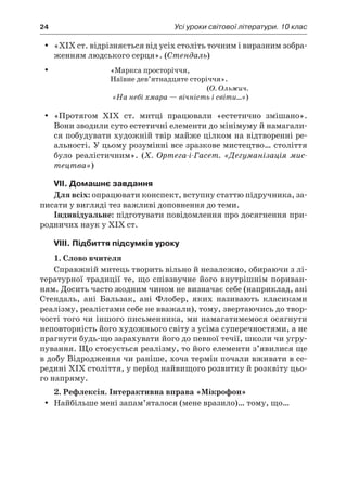 24	 Усі уроки світової літератури. 10 клас
«XIX ст. відрізняється від усіх століть точним і виразним зобра-yy
женням людського серця». (Стендаль)
	 «Маркса просторіччя,
Наївне дев’ятнадцяте сторіччя».
(О. Ольжич.
«На небі хмара — вічність і світи…»)
«Протягом XIX ст. митці працювали «естетично змішано».yy
Вони зводили суто естетичні елементи до мінімуму й намагали-
ся побудувати художній твір майже цілком на відтворенні ре-
альності. У цьому розумінні все зразкове мистецтво… століття
було реалістичним». (Х.  Ортега-і-Гасет. «Дегуманізація мис-
тецтва»)
VII. Домашнє завдання
Для всіх: опрацювати конспект, вступну статтю підручника, за-
писати у вигляді тез важливі доповнення до теми.
Індивідуальне: підготувати повідомлення про досягнення при-
родничих наук у ХІХ ст.
VIII. Підбиття підсумків уроку
1. Слово вчителя
Справжній митець творить вільно й незалежно, обираючи з лі-
тературної традиції те, що співзвучне його внутрішнім пориван-
ням. Досить часто жодним чином не визначає себе (наприклад, ані
Стендаль, ані Бальзак, ані Флобер, яких називають класиками
реалізму, реалістами себе не вважали), тому, звертаючись до твор-
чості того чи іншого письменника, ми намагатимемося осягнути
неповторність його художнього світу з усіма суперечностями, а не
прагнути будь-що зарахувати його до певної течії, школи чи угру-
пування. Що стосується реалізму, то його елементи з’явилися ще
в добу Відродження чи раніше, хоча термін почали вживати в се-
редині XIX століття, у період найвищого розвитку й розквіту цьо-
го напряму.
2. Рефлексія. Інтерактивна вправа «Мікрофон»
Найбільше мені запам’яталося (мене вразило)… тому, що…yy
 